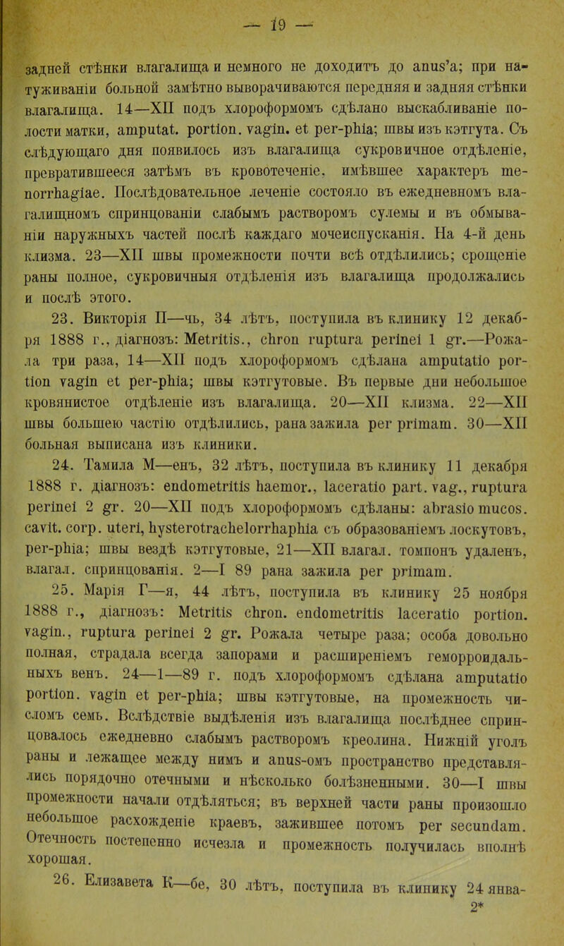 задней стѣнки влагалища и немного не доходитъ до апиз'а; при на- туживаніи больной замѣтно выворачиваются передняя и задняя стѣнки влагалища. 14—XII подъ хлороформомъ сдѣлано выскабливаніе по- лости матки, ашриШ. рогііоп. ѵа$іп. еі рег-рЫа; швыизъкэтгута. Съ слѣдующаго дня появилось изъ влагалища сукровичное отдѣленіе, превратившееся затѣмъ въ кровотеченіе. имѣвшее характеръ те- поггЬа§'іае. Послѣдовательное леченіе состояло въ ежедневномъ вла- галищномъ спринцованіи слабымъ растворомъ сулемы и въ обмыва- ніи наружныхъ частей послѣ каждаго мочеиспусканія. На 4-й день клизма. 23—XII швы промежности почти всѣ отдѣлились; срощсніе раны полное, сукровичный отдѣленія изъ влагалища продолжались и послѣ этого. 23. Викторія П—чь, 34 лѣтъ, поступила въ клинику 12 декаб- ря 1888 г., діагнозъ: МеШііз., спгоп гиріига регіпеі 1 §т.—Рожа- ла три раза, 14—XII подъ хлороформомъ сдѣлана ашриіаііо рог- Поп ѵа^іп еі рег-рЫа; швы кэтгутовые. Въ первые дни небольшое кровянистое отдѣленіе изъ влагалища. 20—XII клизма. 22—XII швы большею частно отдѣлились, рана зажила регргітат. 30—XII больная выписана изъ клиники. 24. Тамила М—енъ, 32 лѣтъ, поступила въ клинику 11 декабря 1888 г. діагнозъ: епсІотеІгШз паетог., Іасегаііо рагі. ѵа§\, гиріига регіпеі 2 §т. 20—XII подъ хлороформомъ сдѣланы: аЪгазіо тисоз. саѵіі. согр. иіегі, пузіегоігаспеіоггпарпіа съ образованіемъ лоскутовъ, рег-рЫа; швы вездѣ кэтгутовые, 21—ХП влагал, томпонъ удаленъ, влагал, спринцованія. 2—I 89 рана зажила рег ргітат. 25. Марія Г—я, 44 лѣтъ, поступила въ клинику 25 ноября 1888 г., діагнозъ: МеШ1і8 сЬгоп. епоІошеШШ ІасегаШ рогОоп. ѵа^іп., гиріига регіпеі 2 #г. Рожала четыре раза; особа довольно полная, страдала всегда запорами и расширеніемъ геморроидаль- ныхъ венъ. 24—1—89 г. подъ хлороформомъ сдѣлана атриШіо рогііоп. ѵа§1п еі рег-рЫа; швы кэтгутовые, на промежность чи- сломъ семь. Вслѣдствіе выдѣленія изъ влагалища послѣднее сприн- цевалось ежедневно слабымъ растворомъ креолина. Нижній уголъ раны и лежащее между нимъ и апиз-омъ пространство представля- лись порядочно отечными и нѣсколько болѣзнешшми. 30—I швы промежности начали отдѣляться; въ верхней части раны произошло небольшое расхожденіе краевъ, зажившее потомъ рег зесипсіат. Отечность постепенно исчезла и промежность получилась вполнѣ хорошая. 26. Елизавета К—бе, 30 лѣтъ, поступила въ клинику 24янва-