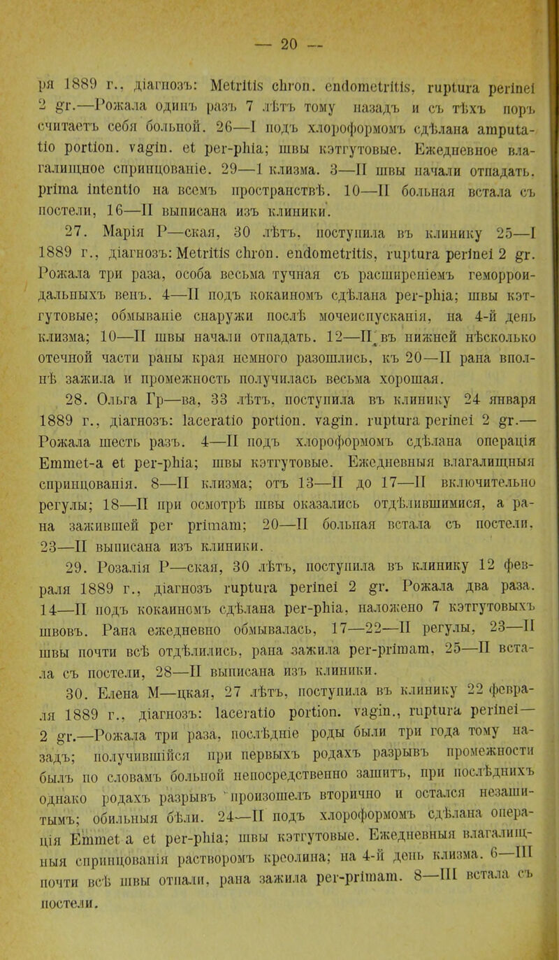 ря 1889 г., діагиозъ: МеШІів снгоп. еп(1оте1гШ8, гиріига регіпеі 2 %г.—Рожала одиш. разъ 7 лѣтъ тому иазадъ и съ тѣхъ поръ считаетъ себя больной. 26—1 подъ хлороформомъ сдѣлана атриіа- ііо рогііон. ѵа§1п. аі рег-рпіа; швы кэтгутовые. Ежедневное вла- галищное спринцованіе. 29—1 клизма. 3—II швы начали отпадать. I ргіта іпіепііо на вссмъ иространствѣ. 10—II больная встала съ постели, 16—II выписана изъ клиники. 27. Марія Р—екая, 30 лѣтъ, поступила въ клинику 25—I 1889 г., діагнозъ: МеІгШз сЬгоп. епсІотеІгШз, гиріига регіпеі 2 &г. Рожала три раза, особа весьма тучная съ расширсніемъ геморрои- дальныхъ венъ. 4—II подъ кокаиномъ сдѣлана рег-рЫа; швы кэт- гутовые; обмываніе снаружи послѣ мочеиспускаиія, на 4-й день клизма; 10—II швы начали отпадать. 12—ІГвъ нижней нѣсколько отечной части раны края немного разошлись, къ 20—II рана впол- не зажила и промежность получилась весьма хорошая. 28. Ольга Гр—ва, 33 лѣтъ, поступила въ клинику 24 января 1889 г., діагнозъ: ІасегаШ рогііоп. ѵа§іп. гиріша регіпеі 2 дг.— Рожала шесть разъ. 4—II подъ хлороформомъ сдѣлана операція Етніеі-а еі рег-рЫа; швы кэтгутовые. Ежедневный влагалищный сприіщованія. 8—II клизма; отъ 13—II до 17—II включительно регулы; 18—II при осмотрѣ швы оказались отделившимися, а ра- на зажившей рег ргітага; 20—II больная встала съ постели. 23—II выписана изъ клиники. 29. Розалія Р—екая, 30 лѣтъ, поступила въ клинику 12 фев- раля 1889 г., діагнозъ гиріига регіпеі 2 §г. Рожала два раза. 14—II подъ кокаиномъ сдѣлана рег-рЬіа, наложено 7 кэтгутовыхъ швовъ. Рана ежедневно обмывалась, 17—22—II регулы, 23—II швы почти всѣ отделились, рана зажила рег-ргішат, 25—II вста- ла съ постели, 28—II выписана изъ клиники. 30. Елена М—цкая, 27 лѣтъ, поступила въ клинику 22 февра- ля 1889 г., діагнозъ: Іасегаііо рогііоп. ѵа§іп., гііріига регіпеі— 2 ^г—Рожала три раза, послѣдніе роды были три года тому на- задъ; получившійся при первыхъ родахъ разрывъ промежности былъ по словамъ больной непосредственно зашитъ, при нослѣднихъ однако родахъ разрывъ -цроизошелъ вторично и остался незаши- тымъ; обильныя бѣли. 24—II подъ хлороформомъ сдѣлана оиера- пДя ЕІптеі а еі рег-рЫа; швы кэтгутовые. Ежедневныя влагалищ- ный спринЙванія ра'ствбромъ креолина; на 4-й день клизма. 6—Ш почти всѣ швы отпали, рана зажила реі-ргішаш. 8—Ш встала съ постели.