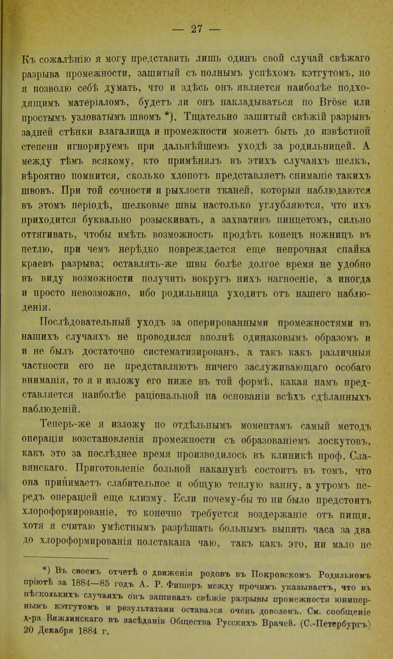 Къ сожалѣнію я могу представить лишь одинъ свой случай свѣжаго разрыва промежности, зашитый съ полнымъ успѣхомъ кэтгутомъ, но я позволю себѣ думать, что и здѣсь онъ является наиболѣе подхо- дящимъ матеріаломъ, будетъ ли онъ накладываться по Вгозе или простымъ узловатымъ швомъ *). Тщательно зашитый свѣжій разрывъ задней стѣнки влагалища и промежности можетъ быть до извѣстной степени игнорируемъ при дальнѣйшемъ уходѣ за родильницей. А между тѣмъ всякому, кто примѣнялъ въ этихъ случаяхъ шелкъ, вѣроятно помнится, сколько хлопотъ представляетъ сниманіе такихъ швовъ. При той сочности и рыхлости тканей, которыя наблюдаются въ этомъ періодѣ, шелковые швы настолько углубляются, что ихъ приходится буквально розыскивать, а захвативъ пинцетомъ, сильно оттягивать, чтобы имѣть возможность продѣть конецъ ножницъ въ петлю, при чемъ нерѣдко повреждается еще непрочная спайка краевъ разрыва; оставлять-же швы болѣе долгое время не удобно въ виду возможности получить вокругъ нихъ нагноеніе, а иногда и просто невозможно, ибо родильница уходитъ отъ нашего наблю- денія. Послѣдовательный уходъ за оперированными промежностями въ нашихъ случаяхъ не проводился вполнѣ одинаковымъ образомъ и и не былъ достаточно систематизированъ, а такъ какъ различный частности его не представляютъ ничего заслуживающаго особаго вниманія, то я и изложу его ниже въ той формѣ. какая намъ пред- ставляется наиболѣе раціональной на основаяін всѣхъ сдѣланныхъ наблюденій. Теперь-же я изложу по отдѣльнымъ моментамъ самый методъ операціи возстановленія промежности съ образованіемъ лоскутовъ, какъ это за послѣднее время производилось въ клиникѣ проф. Сла- вянскаго. Приготовленіе больной наканунѣ состоитъ въ томъ. что она принимаетъ слабительное и общую теплую ванну, а утромъ пе- редъ операціей еще клизму. Если почему-бы то ни было предстоитъ хлороформированіе, то конечно требуется воздержаніе отъ пищи, хотя я считаю умѣстнымъ разрѣшать больнымъ выпить часа за два до хлороформированія полстакана чаю, такъ какъ это, ни мало не *) Въ своеиъ отчетѣ о движеніи родовъ въ Покровскомъ Родильномъ пріютѣ за 1884—85 годъ А. Р. Фишеръ между прочимъ указываетъ, что въ нѣскоіькихъ случаяхъ онъ зашивалъ свѣжіе разрывы промежности юнипер- нымъ кэтгутомъ и результатами оставался очень доволенъ. См. сообщеніе д-ра Вяжлинскаго въ засѣданіи Общества Русскихъ Врачей. (С.-Петербургъ) 20 Декабря 1884 г. * 1