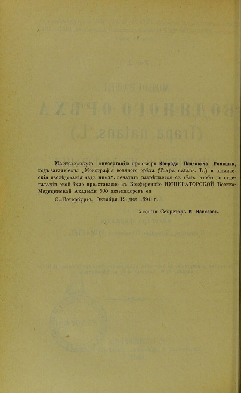 Магистерскую диссертацію провизора Конрада Павловича Ромашко, подъ заглавіемъ: „Монографія водяного орѣха (Тгара паіапз. Ь.) и хпмиче- скія изслѣдованія надъ нимъ, печатать разрѣшается съ тѣмъ, чтобы по отпе- чатали оной было прелставлено въ Конференцію ИМПЕРАТОРСКОЙ Военно- Медицинской Академіи 500 экземшгяровъ ея С.-Петербургъ, Октября 19 дня 1891 г. Ученый Секретарь И. Насиловъ.