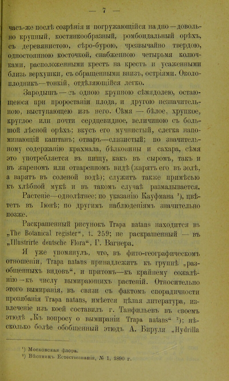 часъ-же послѣ созрѣнія и погружающиеся на дно—доволь- но крупный, костянкообразный, ромбоидальный орѣхъ, съ деревянистою, сѣро-бурою, чрезвычайно твердою, одностоянною косточкой, снабженною четырьмя колюч- ками, расположенными крестъ на крестъ и усаженными близь верхушки, съ обращенными внизъ, остріями. Около- плодникъ—тонкій, отдѣляющійся легко. Зародышъ — съ одною крупною сѣмядолею, остаю- щеюся при проростаніи плода, и другою незначитель- ною, выступающею изъ него. Сѣмя — бѣлое, хрупкое, круглое или почти сердцевидное, величиною съ боль- шой лѣсной орѣхъ; вкусъ его мучнистый, слегка напо- минающій каштанъ; отваръ—слизистый; по значитель- ному содержаиію крахмала, бѣлконины и сахара, сѣмя это употребляется въ пищу, какъ въ сыромъ, такъ и въ жареномъ или отваренномъ видѣ (жарятъ его въ золѣ, а варятъ въ соленой водѣ); служить также примѣсью къ хлѣбной мукѣ и въ такомъ случаѣ размалывается. Растеніе—однолѣтпее; по указанно Кауфмана ')> пвѣ- тетъ въ Іюнѣ; по другимъ наблюдепіямъ значительно позже. Раскрашенный рисунокъ Тгара паіаііз находится въ »Тпе Воіапісаі ге§І8Іег, 259; не раскрашенный — въ „Шизігйіе аеиізсііе Йога, Г. Вагнера. Я уже упомянулъ, что, въ фито-географическомъ отношеніи, Тгара паіаііз принадлежитъ къ группѣ „раз- общенныхъ видовъ, и притомъ—къ крайнему сожалѣ- нію-къ числу вымирающихъ растеній. Относительно этого вымираиія, въ связи съ фактомъ спорадичности прозябанія Тгара паіатіз, имѣется цѣлая литература, из- влеченіе изъ коей составилъ г. Танфильевъ въ своемъ этюдѣ „Къ вопросу о вымираніи Тгара паіапз 2); нѣ- сколько болѣе обобщенный этюдъ А. Вируля „НуагіИа ') Московская флора. 2) Вѣстникъ Естестнознавія, № 1( 1390 г.