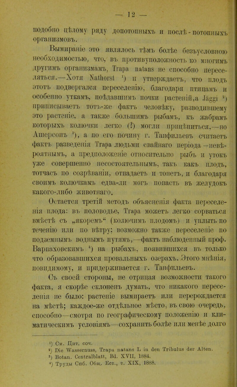 подобно цѣлому ряду допотопныхъ и послѣ - потопныхъ организмовъ. Вымираніе это являлось тѣмъ болѣе безусловною необходимостью, что, въ противуположность ко многимъ другимъ организмамъ, Тгара паЫіз не способно пересе- ляться.—Хотя йаШогз* V) п утверждаете, что плодъ этотъ подвергался переселенію, благодаря птицамъ и особенно уткамъ, поѣдавшимъ почки растеній,а Ла^і 2) приписываете тотъ-же факта человѣку, разводившему это растеніе, а также большимъ рыбамъ, къ жабрамъ которыхъ колючки легко (?) могли прицѣпиться,—но Ашерсонъ 3), а по его почину г. Танфильевъ считаетъ факта разведепія Тгара людьми свайнаго періода —невѣ- роятнымъ, а предположеніе относительно рыбъ и утокъ уже совершенно несостоятельнымъ, такъ какъ плодъ, тотчасъ по созрѣваніи, отпадаетъ и тонетъ, и благодаря своимъ колючкамъ едва-ли могъ попасть въ желудокъ какого-либо животнаго. Остается третій методъ объясненія факта переселе- нія плода: въ половодье, Тгара можетъ легко сорваться вмѣстѣ съ „якоремъ (колючимъ плодомъ) и уплыть по теченію или по вѣтру; возможно также переселепіе по подземнымъ воднымъ путямъ,—факта наблюденный проф. Варпаховскимъ 4) на рыбахъ, появившихся въ только что образовавшихся провальныхъ озерахъ. Этого мнѣнія, повидимому, и придерживается г. Танфильевъ. Съ своей стороны, не отрицая возможности такого факта, я скорѣе склоненъ думать, что никакого пересе- ленія не было: растеиіе вымираетъ или перерождается на мѣстѣ; каждое-же отдѣльное мѣсто, въ свою очередь, способно—смотря по географическому положение и кли- мата ческимъ условіямъ—сохранить болѣе или менѣе долго ') См. Цит. соч. а) І)іе ЛѴаззепшзз, Тгара паіапз Ь іи сіѳи ТгіЬиІиз йег Аііеп. 3) Воіап. СепЫаІЫаМ, Вй. XVII, 1884. 4) Труды Спб. Общ. Ест., т. XIX, 1888.