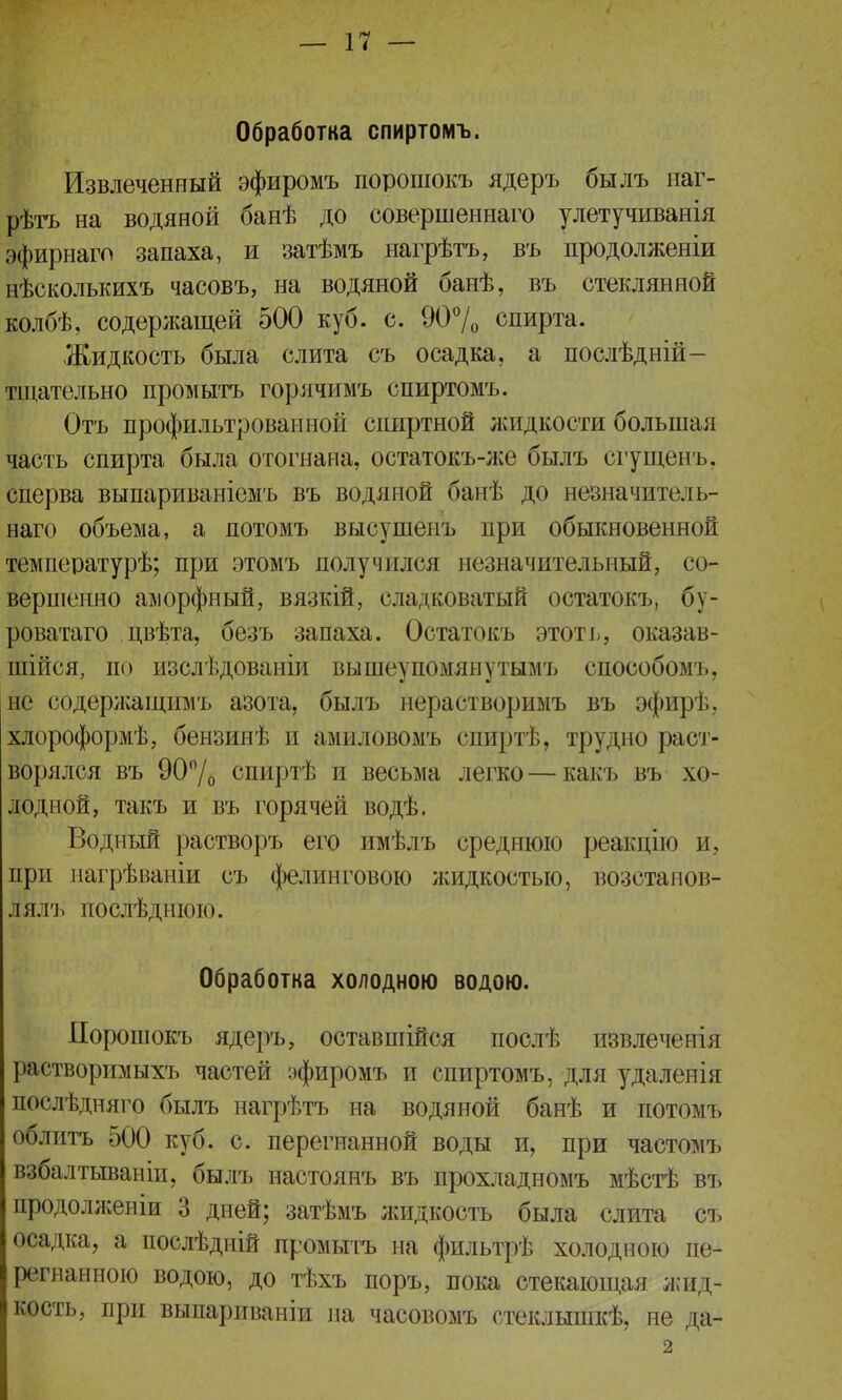 Обработка спиртомъ. Извлеченный эфиромъ порошокъ ядеръ былъ наг- рѣтъ на водяной банѣ до совершеннаго улетучиванія эфирнаго запаха, и затѣмъ нагрѣтъ, въ продолженіи нѣсколькихъ часовъ, на водяной банѣ, въ стеклянной колбѣ, содержащей 500 куб. с. 90% спирта. Жидкость была слита съ осадка, а послѣдній- тщательно промыть горячимъ спиртомъ. Отъ профильтрованной спиртной жидкости большая часть спирта была отогнана, остатокъ-же былъ сгущенъ. сперва выпариваніемъ въ водяной банѣ до незначитель- наго объема, а потомъ высушенъ при обыкновенной температурѣ; при этомъ получился незначительный, со- вершенно аморфный, вязкій, сладковатый остатокъ, бу- роватаго цвѣта, безъ запаха. Остатокъ этоть, оказав- шиеся, по изслѣдованіи вышеупомянутымъ способомъ, не содержашдшъ азота, былъ нерастворимъ въ эфир!.. хлороформѣ, бензинѣ й амиловомъ спиртѣ, трудно раст- ворялся въ 90°/о спиртѣ и весьма легко — какъ въ хо- лодной, такъ и въ горячей водѣ. Водный растворъ его имѣлъ среднюю реакцію и, при нагрѣваніи съ фелинговою лшдкостью, возстанов- лялъ послѣднюю. Обработка холодною водою. Порошокъ ядеръ, оставшійся послѣ извлеченія растворимыхъ частей эфиромъ и спиртомъ, для удаленія послѣдняго былъ нагрѣтъ на водяной банѣ и потомъ облитъ 500 куб. с. перегнанной воды и, при частомъ взбалтываніи, былъ настоянъ въ прохладномъ мѣстѣ въ продолженіи 3 дней; затѣмъ лсидкость была слита съ осадка, а послѣдній промыть на фильтрѣ холодною пе- регнанною водою, до тѣхъ поръ, пока стекающая жйд« кость, при выпариваніи на часовомъ стеклышкѣ, не да- 2