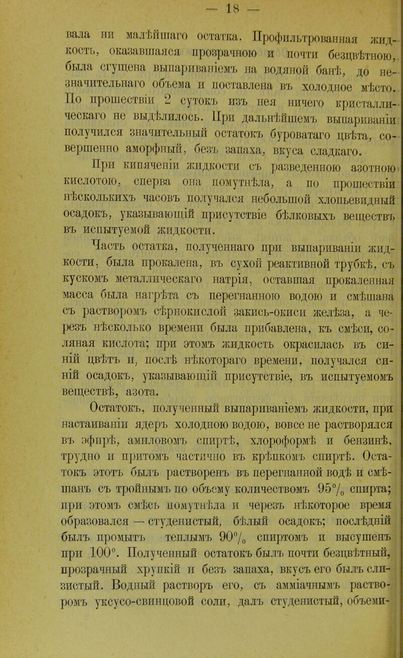 вала пи малѣйшаго остатка. Профильтрованная жид, кость, оказавшаяся прозрачною и почти безцвѣтною, была сгущена выпариваиіемъ на водяной банѣ, до не- значительнаго объема и поставлена въ холодное мѣсто, По прошествіп 2 сутокъ изъ нея ничего кристалли- ческаго не выдѣлилось. При дальнѣйшемъ вьтаариванщ получился значительный остатокъ буроватаго двѣта, со- вершенно аморфный, безъ запаха, вкуса сладкаго. При кипяченіи жидкости съ разведенною азотною кислотою, сперва она помутнѣла, а по прошествіи нѣсколькихъ часовъ получался небольшой хлопьевидный осадокъ, указывающій присутствіе бѣлковыхъ веществъ въ испытуемой жидкости. Часть остатка, полученнаго при выпариваніи жид- кости, была прокалена, въ сухой реактивной трубкѣ, съ кускомъ металлическаго натрія, оставшая прокаленная масса была нагрѣта съ перегнанною водою и смѣшана съ растворомъ сѣрнокислой закись-окиси желѣза, а че- резъ нѣсколько времени была прибавлена, къ смѣси, со- ляная кислота; при этомъ жидкость окрасилась въ си- ній цвѣтъ и, послѣ нѣкотораго времени, получался си- ній осадокъ, указывающій присутствіе, въ испытуемомъ вегцествѣ, азота. Остатокъ, полученный выпариваніемъ жидкости, при настаиваніи ядеръ холодною водою, вовсе не растворялся въ эфпрѣ, амиловомъ спиртѣ, хлороформѣ и бензинѣ, трудно и притомъ частично въ крѣпкомъ спиртѣ. Оста- токъ этотъ былъ растворенъ въ перегнанной водѣ и смѣ- шанъ съ тройнымъ по объему количествомъ 95% спирта; при этомъ смѣсь помутиѣла и черезъ нѣкоторое время образовался — студенистый, бѣлый осадокъ; послѣдній былъ промытъ теплымъ 90% спиртомъ и высушенъ при 100°. Полученный остатокъ былъ почти безцвѣтный, прозрачный хрупкій и безъ запаха, вкусъ его былъ ели- зистый. Водный растворъ его, съ амміачнымъ раство- ромъ уксусо-свиндовой соли, далъ студенистый, объеми-