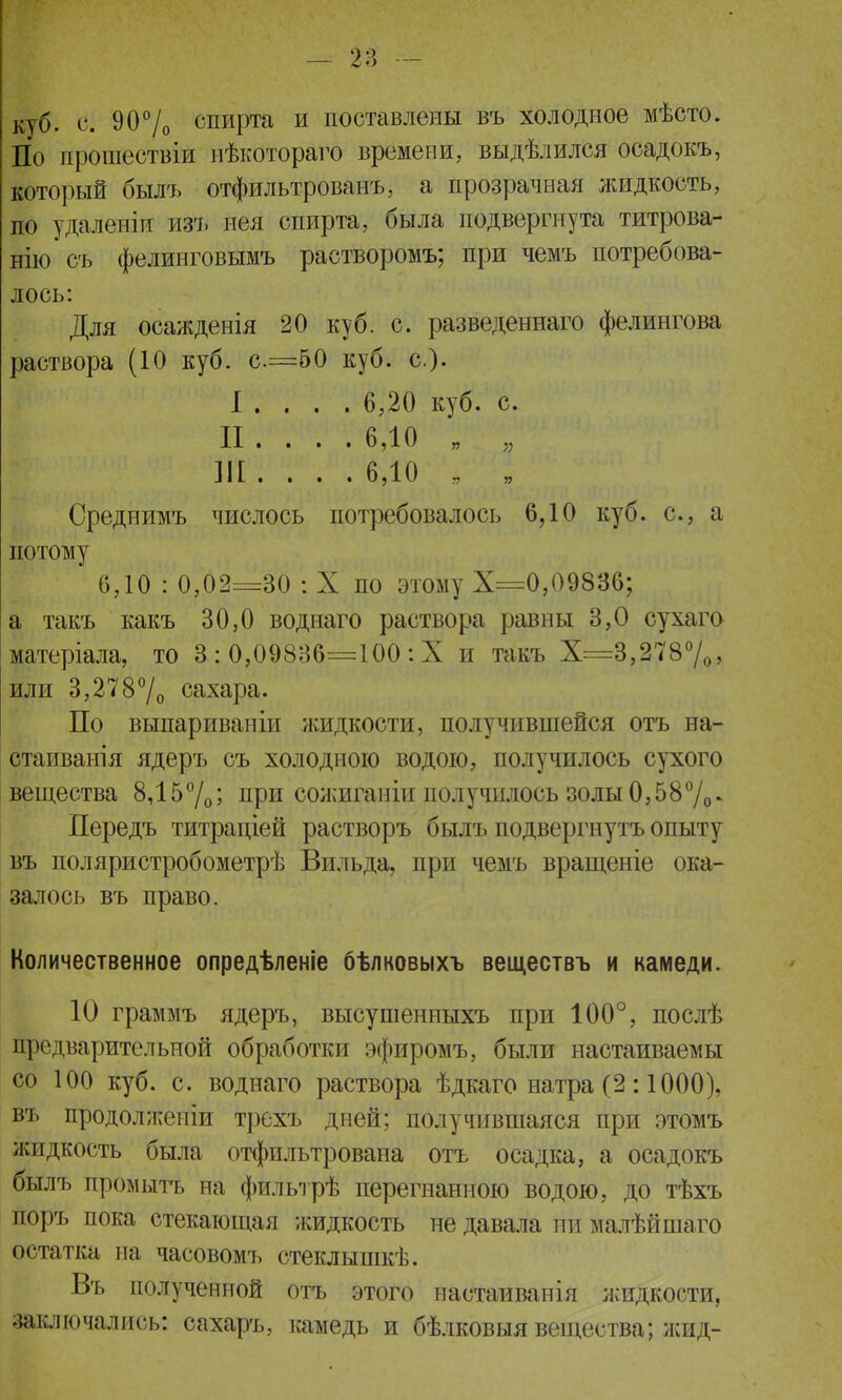 куб. с. 90% спирта и поставлены въ холодное мѣсто. По прошествіи нѣкотораго времени, выдѣлился осадокъ, который былъ отфильтрованъ, а прозрачная жидкость, по удаленіи изъ нея спирта, была подвергнута титрова- ніюсъ фелинговымъ растворомъ; при чемъ потребова- лось: Для осажденія 20 куб. с. разведеннаго фелингова раствора (10 куб. с=50 куб. с). I . . . . 6,20 куб. с. II .... 6,10 „ „ Ш . . . . 6,10 , І у Среднимъ числось потребовалось 6,10 куб. с, а потому 6,10 : 0,02=30 : X по этому Х=0,09836; а такъ какъ 30,0 воднаго раствора равны 3,0 сухаго матеріала, то 3 : 0,09836=100 : X и такъ Х=3,278%, или 3,278°/о сахара. По выпариваніи жидкости, получившейся отъ на- стаивай! я ядеръ съ холодною водою, получилось сухого вещества 8,15%; при сожиганіп получилось золы0,58%- Передъ титраціей растворъ былъ подвергнуть опыту въ поляристробометрѣ Вильда, при чемъ вращеніе ока- залось въ право. Количественное опредѣленіе бѣлковыхъ веществъ и камеди. 10 граммъ ядеръ, высушенныхъ при 100°, послѣ предварительной обработки эфиромъ, были настаиваемы со 100 куб. с. воднаго раствора ѣдкаго натра (2:1000), въ продолжеиіи трехъ дней; получившаяся при этомъ жидкость была отфильтрована отъ осадка, а осадокъ былъ промыть на фильтрѣ перегнанною водою, до тѣхъ поръ пока стекающая жидкость не давала пи малѣйшаго остатка на часовомъ стеклышкѣ. Въ полученной отъ этого настаивапія жидкости, заключались: сахаръ, камедь и бѣлковыя вещества; жид-