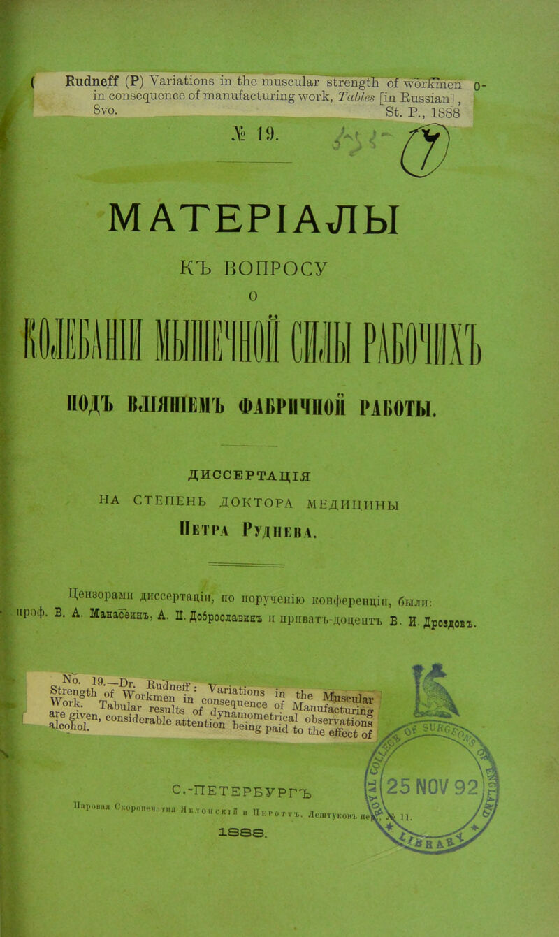 КийпеіТ (Р) Ѵагіаііопз іп ЬЬе пшзсиіаг вігеп^іЛі оі \ѵогігаіеп о іп сопзедиепсе оі тапиіасѣигіпд \ѵогк, Та/Лез [іп Киззіап], 8ѵо. 8і. Р., 1888 № 19. МАТЕРІАЛЫ КЪ ВОПРОСУ о I) л 1 ][ ПОДЪ ВЛШІІІЫІЪ ФАБРИЧНОЙ РАВОТЫ. ДИССЕРТАЦІЯ на степень доктора медицины Петра Руднева. Цензорами диссертант, но иорученію конференцііг, были: 1> >Ф- В. А. МанасзиЕъ; А. П. Доброслазинъ и приватъ-доцедтъ Б. И. Дроздовх. »^-^Ь~ айв > 1^————» ііі//ел* С.-ПЕТЕРБУРГЪ Пароьа» С1соро„еЧ!1Г1,а Якл„ИСк,П „ Пкготгг. Ле„,туКовг пе' івеѳ.
