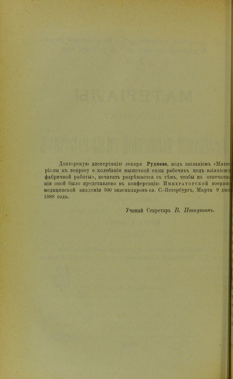 Докторскую диссертацію лекаря Руднѳва, подъ заглавіеыъ <Мате ріэлы къ вопросу о колебаніи мышечной силы рабочихъ подъ вліяніеіг}і фабричной работы>, печатать разрѣшается съ тѣмъ, чтобы по отпечата ніи оной было представлено въ конференцію Императорской военио медицинской академіи 500 экземпляровъ ея. С-Петербургъ, Марта 9 днл 1888 года, Ученый Секретарь В. Пашутинъ.