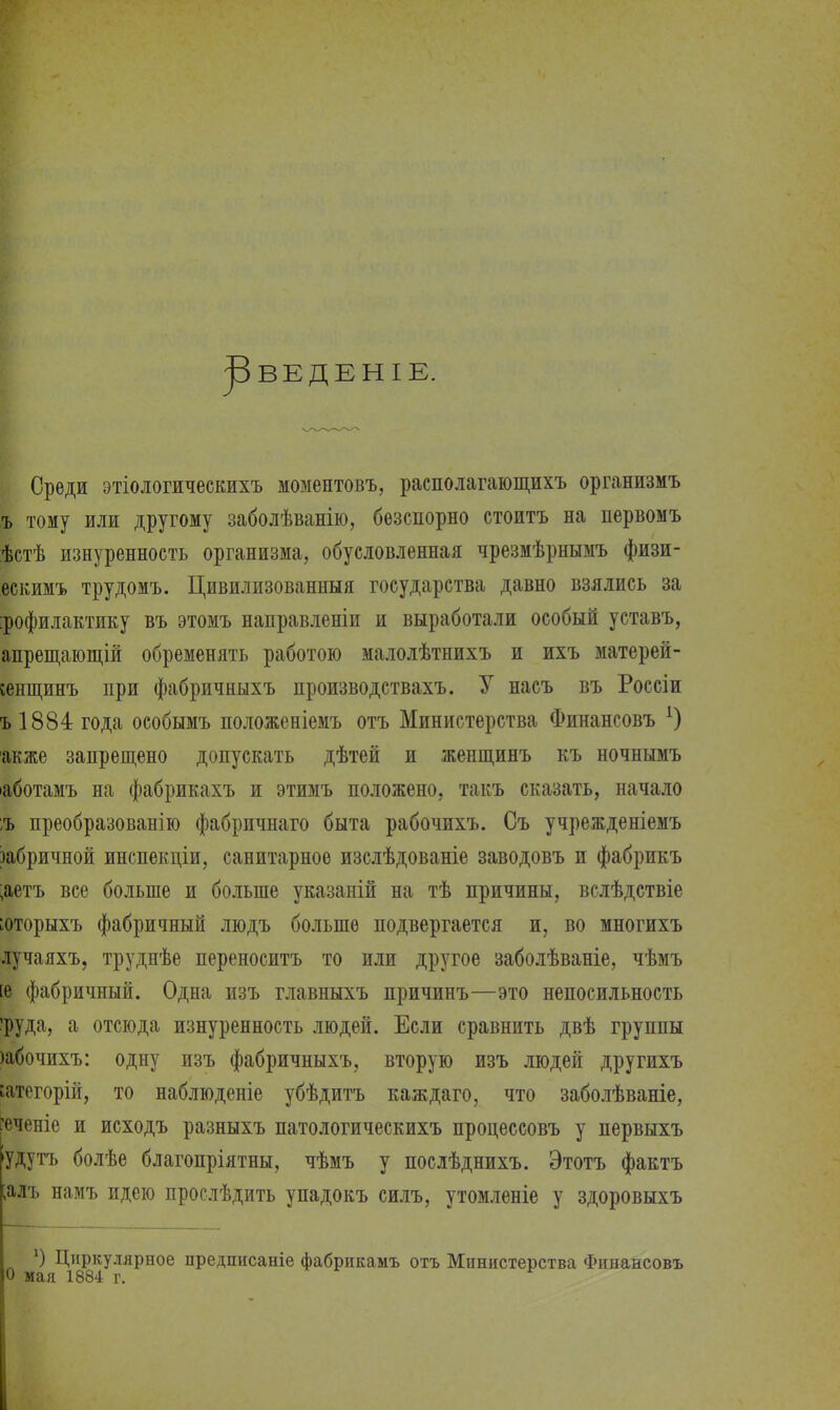 ^ВЕДЕНІЕ. Среди этіологическихъ моментовъ, располагающихъ организмъ ъ тому или другому заболѣванію, безспорно стоитъ на первомъ ѣстѣ изнуренность организма, обусловленная чрезмѣрнымъ физи- ескимъ трудомъ. Цивилизованныя государства давно взялись за :рофилактику въ этомъ направленіи и выработали особый уставъ, апрещающій обременять работою малолѣтнихъ и ихъ матерей- сенщинъ при фабричныхъ производствахъ. У насъ въ Россіи ъ 1884 года особымъ положеніемъ отъ Министерства Финансовъ х) акже запрещено допускать дѣтей и женщинъ къ ночнымъ •аботамъ на фабрикахъ и этимъ положено, такъ сказать, начало ;ъ преобразованію фабричнаго быта рабочихъ. Съ учрежденіемъ тбричной инспекціи, санитарное изслѣдованіе заводовъ и фабрикъ ;аетъ все больше и больше указаній на тѣ причины, вслѣдствіе юторыхъ фабричный людъ больше подвергается и, во многихъ лучаяхъ, труднѣе переноситъ то или другое заболѣваніе, чѣмъ [в фабричный. Одна изъ главныхъ причинъ—это непосильность ■руда, а отсюда изнуренность людей. Если сравнить двѣ группы )абочихъ: одну изъ фабричныхъ, вторую изъ людей другихъ іатегорій, то наблюденіе убѣдитъ каждаго, что заболѣваніе, геченіе и исходъ разныхъ патологическихъ процессовъ у первыхъ удутъ болѣе благопріятны, чѣмъ у послѣднихъ. Этотъ фактъ ;алъ намъ идею прослѣдить упадокъ силъ, утомленіе у здоровыхъ ') Циркулярное предписаніе фабрпкамъ отъ Министерства Финансовъ