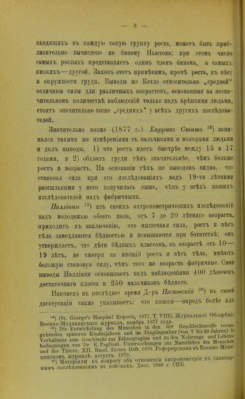 входящихъ въ каждую такую группу роста, можетъ быть приб- лизительно вычислено по биному Ньютона; при этомъ число самыхъ рослыхъ представляетъ одинъ членъ бинома, а самыхъ низкихъ—другой. Законъ этотъ примѣнимъ, кромѣ роста, къ вѣсу и окружности груди. Выводы же Кетлэ относительно „средней величины силы для различныхъ возрастовъ, основанныя на незна- чительномъ количествѣ наблюденій только надъ крѣпкими людьми, стоять значительно выше „среднихъ у всѣхъ другихъ изслѣдова- телей. Значительно позже (1877 г.) Каррикъ Стишъ 18) зани- мался такими же измѣреніями съ мальчиками и молодыми людьми и далъ выводы, 1) что ростъ идетъ быстрѣе между 15 и 17 годами, и 2) обхватъ груди тѣмъ значительнѣе, чѣмъ больше ростъ и возрастъ. На основаніи тѣхъ же выводовъ видно, что становая сила при его изслѣдованіяхъ надъ 19-ти лѣтними разсыльными у него получилась выше, чѣмъ у всѣхъ нашихъ изслѣдователей надъ фабричными. Паллгани 19) изъ своихъ антропометрическихъ изслѣдованій надъ молодежью обоего пола, отъ 7 до 20 лѣтняго возраста, приходитъ къ заключение, что мышечная сила, ростъ и вѣсъ тѣла замедляются бѣдностью и повышаются при богатствѣ; онъ утверждаетъ, что дѣти бѣдныхъ классовъ, въ возрастѣ отъ 10— 19 лѣтъ, не смотря на нисшііі ростъ и вѣсъ тѣла, имѣютъ большую становую силу, чѣмъ того же возраста фабричные. Свои выводы Палліани основываетъ надъ наблюденіями 400 дѣвочскъ достаточнаго класса и 250 мальчиковъ бѣднаго. Наконецъ въ послѣднее время Д-ръ Пясковскій 20) въ своей диссертаціи также указываешь: что казаки—народъ болѣе или (8і. ееогее'з НозріЫ Керогіз, 1877, Т. ГШ). Журнальное Обозрѣніе Военно-Медицинсісаго журнала, н0?бРь.18^пГ0^;. г,рчрЪ,ргЫзгеіГе ѵогап- <*) Т>іе ЕШлѵіскеІипд сіез МепзсЬеп щ йеп йеі «е8С^ес^8гене логап ёеЬеп(Іеп зраіегеп Кш&чаЫеп ипй іш «шезаНег (ѵоп 7 Ьм20»; ѴегЬаІШІзз гит &езсЫесЬі2иг ЕіЬпортарЬе ипй яииеп ^аЬтопр. апй^Ьии Ъе<1іпеишгеп ѵоп Бг. Е.РаеІіапі. ШіегвисЬипвеп гиг ЯаіигІеЪге<1ез МепзсЬег ипГсЬ?г ТЫсге? XII. Ваші Егзіез Ней. 1878. Реферирована въВоенно-Медя- ^ТАда^&^ отношении анхронометріи кЪ санитар- нымъ изслѣдованіямъ въ войскахъ. Дпсс. 1886 г. ыіь.