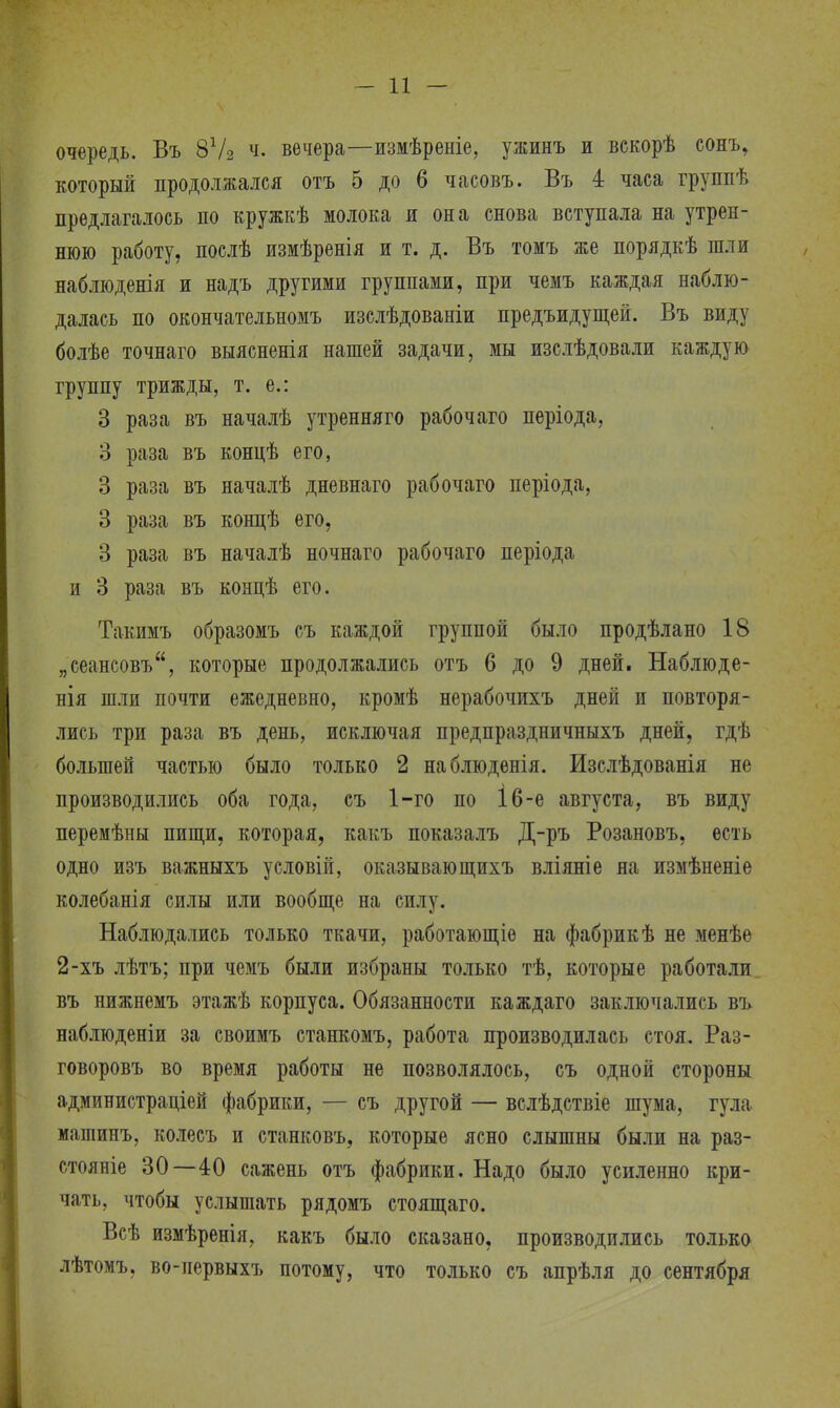 очередь. Въ 8Ѵ2 вечера—измѣреніе, ужинъ и векорѣ сонь, который продолжался отъ 5 до 6 часовъ. Въ 4 часа группѣ предлагалось по кружкѣ молока и она снова вступала на утрен- нюю работу, послѣ измѣренія и т. д. Въ томъ же порядкѣ шли наблюденія и надъ другими группами, при чемъ каждая наблю- далась по окончательномъ изслѣдованіи предъидущей. Въ виду болѣе точнаго выясненія нашей задачи, мы изслѣдовали каждую группу трижды, т. е.: 3 раза въ началѣ утренняго рабочаго періода, 3 раза въ концѣ его, 3 раза въ началѣ дневнаго рабочаго періода, 3 раза въ концѣ его, 3 раза въ началѣ ночнаго рабочаго періода и 3 раза въ концѣ его. Такимъ образомъ съ каждой группой было продѣлано 18 „сеансовъ, которые продолжались отъ 6 до 9 дней. Наблюде- нія шли почти ежедневно, кромѣ нерабочихъ дней и повторя- лись три раза въ день, исключая предпраздничныхъ дней, гдѣ большей частью было только 2 наблюденія. Изслѣдованія не производились оба года, съ 1-го по І6-е августа, въ виду перемѣны пищи, которая, какъ показалъ Д-ръ Розановъ, есть одно изъ важныхъ условій, оказывающихъ вліяніе на измѣненіе колебанія силы или вообще на силу. Наблюдались только ткачи, работающіе на фабрик ѣ не менѣе 2-хъ лѣтъ; при чемъ были избраны только тѣ, которые работали въ нижнемъ этажѣ корпуса. Обязанности каждаго заключались въ наблюденіи за своимъ станкомъ, работа производилась стоя. Раз- говоровъ во время работы не позволялось, съ одной стороны администраций фабрики, — съ другой — вслѣдствіе шума, гула машинъ, колесъ и станковъ, которые ясно слышны были на раз- стояніе 30—40 сажень отъ фабрики. Надо было усиленно кри- чать, чтобы услышать рядомъ стоящаго. Всѣ измѣренія, какъ было сказано, производились только лѣтомъ, во-первыхъ потому, что только съ апрѣля до сентября