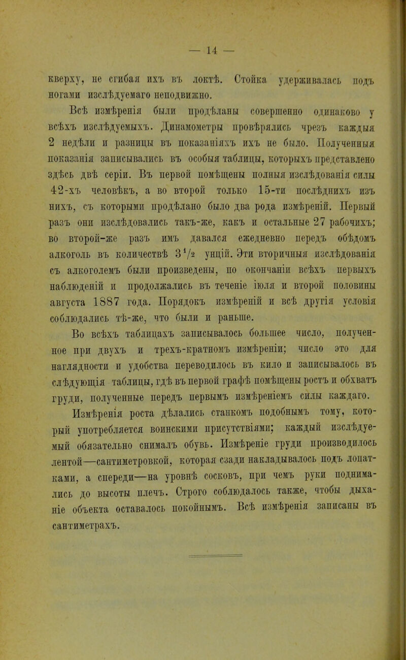 кверху, не сгибая ихъ въ локтѣ. Стойка удерживалась иодъ ногами изслѣдуемаго неподвижно. Всѣ измѣреніл были продѣланы совершенно одинаково у всѣхъ изслѣдуемыхъ. Динамометры провѣрялись чрезъ каждыя 2 недѣли и разницы въ показаніяхъ ихъ не было. Полученныя показанія записывались въ особыя таблицы, которыхъ представлено здѣсь двѣ серіи. Въ первой помѣщены полныя изслѣдованія силы 42-хъ человѣкъ, а во второй только 15-ти послѣднихъ изъ нихъ, съ которыми продѣлано было два рода измѣреній. Первый разъ они изслѣдовались такъ-же, какъ и остальные 27 рабочихъ; во второй-же разъ имъ давался ежедневно передъ обѣдомъ алкоголь въ количествѣ 3 V2 унцій. Эти вторичныя изслѣдованія съ алкоголемъ были произведены, по окончаніи всѣхъ первыхъ наблюденій и продолжались въ теченіе іюля и второй половины августа 1887 года. Порядокъ измѣреній и всѣ другія условія соблюдались тѣ-же, что были и раньше. Во всѣхъ таблицахъ записывалось большее число, получен- ное при двухъ и трехъ-кратномъ измѣреніи; число это для наглядности и удобства переводилось въ кило и записывалось въ слѣдующія таблицы, гдѣ въ первой графѣ помѣщены ростъ и обхватъ груди, полученные передъ первымъ изиѣреніемъ силы каждаго. Измѣренія роста дѣлались станкомъ подобнымъ тому, кото- рый употребляется воинскими присутствіями; каждый изслѣдуе- мый обязательно снималъ обувь. Измѣреніе груди производилось лентой—сантиметровкой, которая сзади накладывалось подъ лопат- ками, а спереди—на уровнѣ сосковъ, при чемъ руки поднима- лись до высоты плечъ. Строго соблюдалось также, чтобы дыха- ніе объекта оставалось покойнымъ. Всѣ измѣренія записаны въ сантиметрахъ.