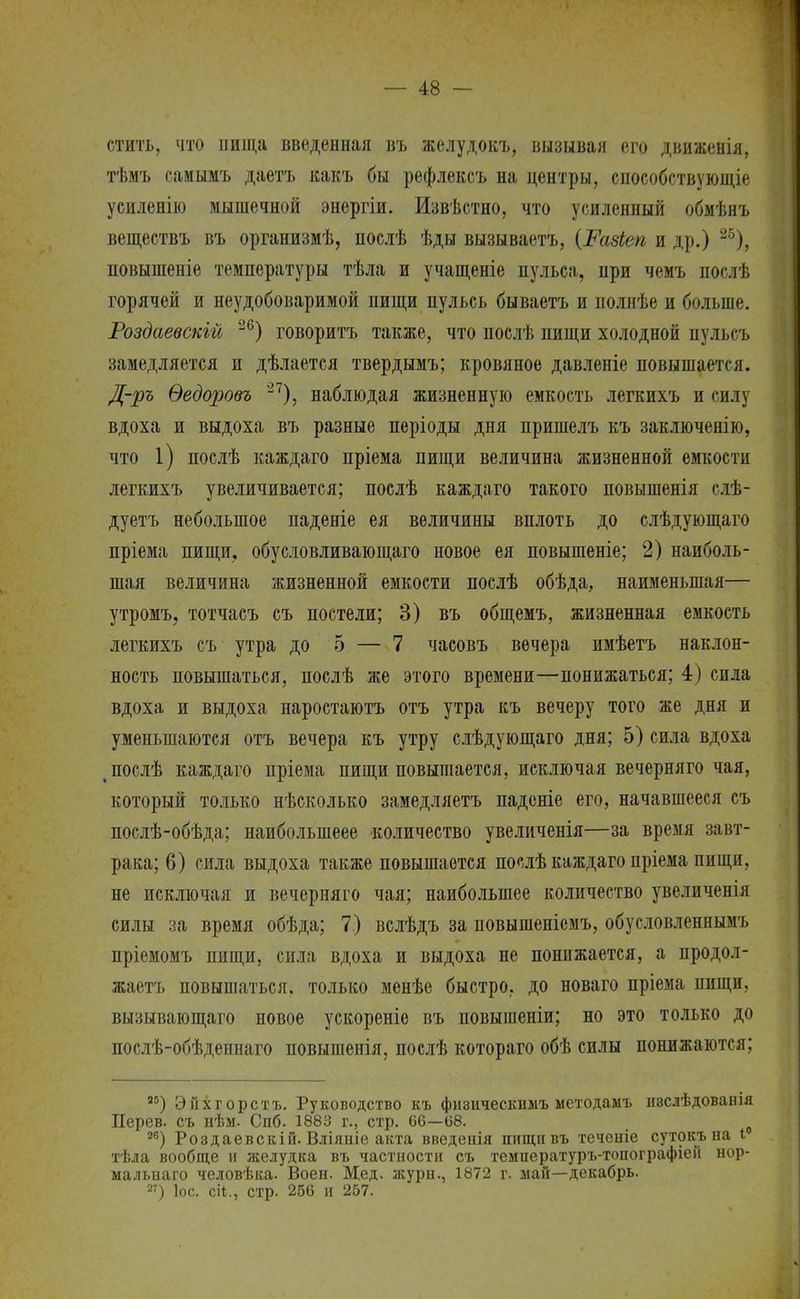 стить, что ішща введенная въ желудокъ, вызывая его движенія, тѣмъ самымъ даетъ какъ бы рефлексъ на центры, способствующее усиленію мышечной энергіи. Извѣстно, что усиленный обмѣнъ веществъ въ организмѣ, послѣ ѣды вызываетъ, (Разіеп и др.) 25), повышеніе температуры тѣла и учащеніе пульса, при чемъ послѣ горячей и неудобоваримой пищи пульсь бываетъ и иолнѣе и больше. Роздаевскій 26) говоритъ также, что послѣ пищи холодной пульоъ замедляется и дѣлается твердымъ; кровяное давленіе повышается. Д-ръ Ѳедоровъ 27), наблюдая жизненную емкость легкихъ и силу вдоха и выдоха въ разные періоды дня пришелъ къ заключенію, что 1) послѣ каждаго пріема пищи величина жизненной емкости легкихъ увеличивается; послѣ каждаго такого повышенія слѣ- дуетъ небольшое паденіе ея величины вплоть до слѣдующаго пріема пищи, обусловливающаго новое ея повышеніе; 2) наиболь- шая величина жизненной емкости послѣ обѣда, наименьшая— утромъ, тотчасъ съ постели; 3) въ общемъ, жизненная емкость легкихъ съ утра до 5 — 7 часовъ вечера имѣетъ наклон- ность повышаться, послѣ же этого времени—понижаться; 4) сила вдоха и выдоха наростаютъ отъ утра къ вечеру того же дня и уменьшаются отъ вечера къ утру слѣдующаго дня; 5) сила вдоха і послѣ каждаго пріема пищи повышается, исключая вечерняго чая, который только нѣсколько замедляетъ паденіе его, начавшееся съ послѣ-обѣда; наиболыпеее количество увеличенія—за время завт- рака; 6) сила выдоха также повышается послѣ каждаго пріема пищи, не исключая и вечерняго чая; наибольшее количество увеличенія силы за время обѣда; 7) вслѣдъ за новышеніемъ, обусловленнымъ пріемомъ пищи, сила вдоха и выдоха не понижается, а продол- жаетъ повышаться, только менѣе быстро, до новаго пріема пищи, вызывающего новое ускореніе въ повышеніи; но это только до послѣ-обѣденнаго повышенія, послѣ котораго обѣ силы понижаются; Я5) Эйхгорстъ. Руководство къ физическимъ методамъ и8Сдѣдованія Дерев, съ нѣм. Спб. 1883 г., стр. 66—08. о 26) Роэдаевскій. Вліяиіе акта введенія пищіівъ теченіе сутокъна і тѣла вообще и желудка въ частности съ температуръ-топографіей нор- мальнаго человѣка. Воен. Мед. журн., 1872 г. май—декабрь. 27) Іос. сіі., стр. 256 и 257.