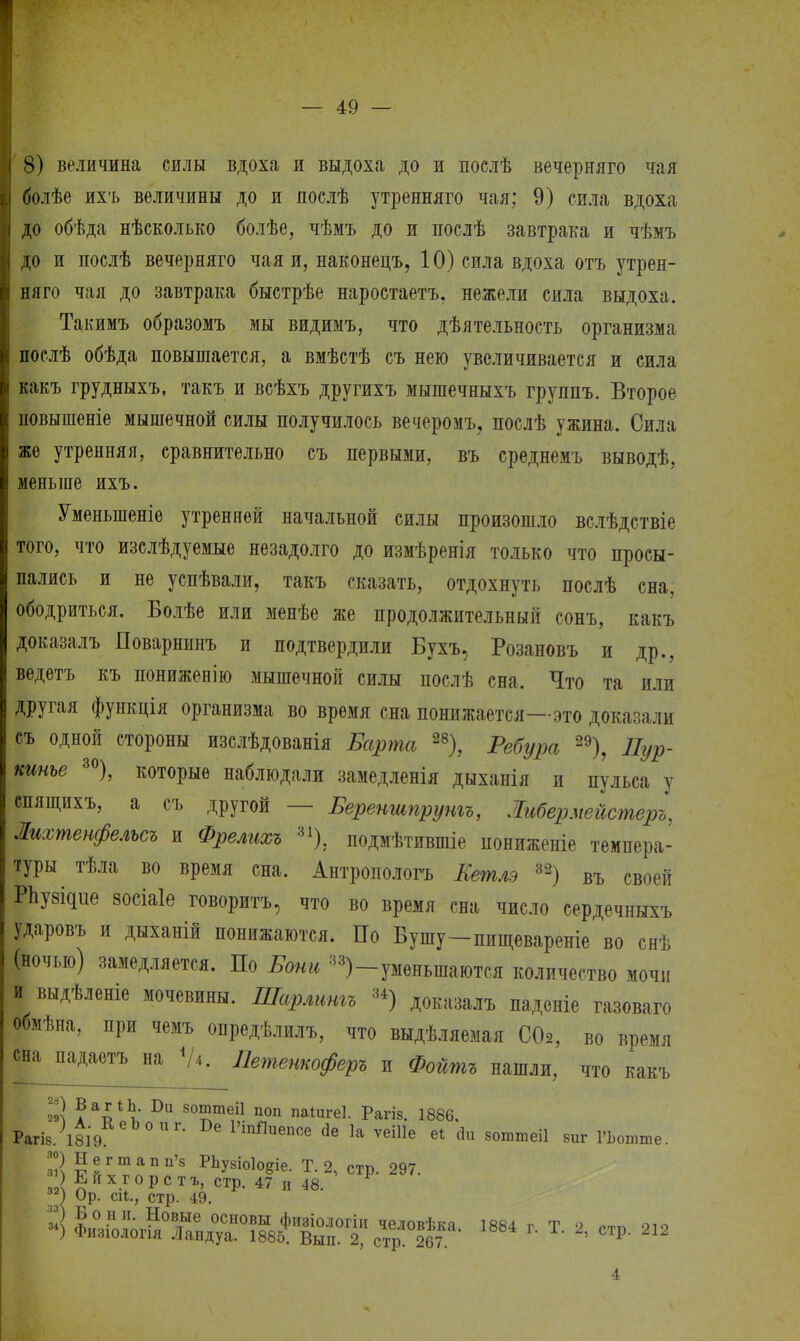 8) величина силы вдоха и выдоха до и послѣ вечерняго чая болѣе ихъ величины до и яослѣ утренняго чая; 9) сила вдоха до обѣда нѣсколько болѣе, чѣмъ до и послѣ завтрака и чѣмъ до и послѣ вечерняго чая и, наконецъ, 10) сила вдоха отъ утрен- няго чая до завтрака быстрѣе наростаетъ, нежели сила выдоха. Такимъ образомъ мы видимъ, что дѣятельность организма послѣ обѣда повышается, а вмѣстѣ съ нею увеличивается и сила какъ грудныхъ, такъ и всѣхъ другихъ мышечныхъ группъ. Второе новышеніе мышечной силы получилось вечеромъ, послѣ ужина. Сила же утренняя, сравнительно съ первыми, въ среднемъ выводѣ, меньше ихъ. Уменыпеніе утренней начальной силы произошло вслѣдствіе того, что изслѣдуемые незадолго до измѣренія только что просы- пались и не успѣвали, такъ сказать, отдохнуть послѣ сна, ободриться. Болѣе или менѣе же продолжительный сонъ, какъ доказалъ Поварнинъ и подтвердили Бухъ, Розановъ и др., ведетъ къ пониженію мышечной силы послѣ сна. Что та или другая функція организма во время сна понижается—это доказали съ одной стороны изслѣдованія Барта 28), Ребура 29), Пур- кинье 30), которые наблюдали замедленія дыханія и пульса у спящихъ, а съ другой — Береншпрунгъ, Іибермейстеръ, Лихтенфельсъ и Фрелихъ 31); подмѣтившіе пониженіе темпера- туры тѣла во время сна. Антропологъ Кетлэ 32) въ своей Рпу^ие зосіаіе говорить, что во время сна число сердечныхъ ударовъ и дыханій понижаются. По Бушу-пищевареніе во снѣ (ночью) замедляется. По Боны 33)-уменьшаются количество мочи и выдѣленіе мочевины. Шарлитъ 3±) доказалъ паденіе газоваго обмѣна, при чемъ опредѣлилъ, что выдѣляемая С02, во время сна падаетъ на <А. Петенкоферъ и Фойтъ нашли, что какъ 29Л к 1)11 50™теі1 поп паіигеі. Рагіз. 1886, Рагіз/і8І9 РіпПиеп<* 1а ѵеіііе е* йи зоттеіі 8иг ГЬотте. |) Негтапп'з РЬу8іо1оеіе. Т. 2, стр. 297. 2 Ейхгорстъ, стр. 47 и 48. !) Ор. ей., стр. 49. »] Йй^^^^^'.^^ ]884 , Т. 8, стр. 2,2 30 31 89 33