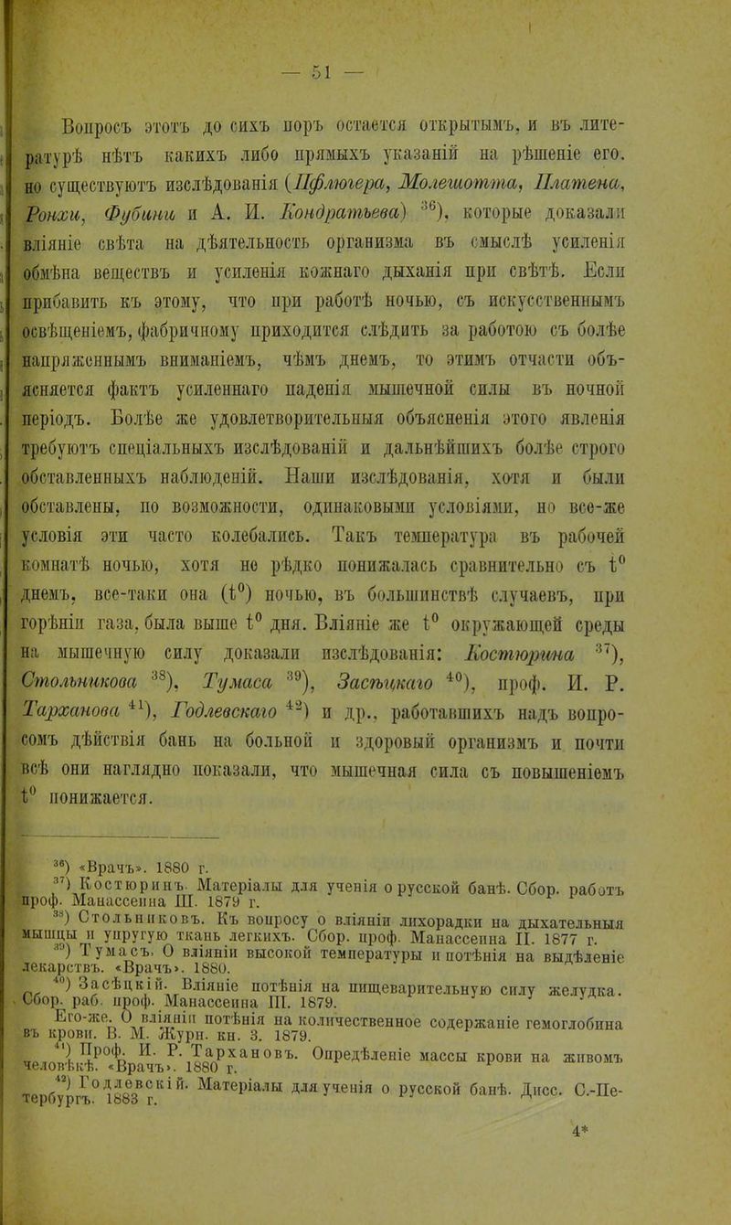 Вопросъ этотъ до сихъ норъ остается открытымъ, и въ лите- ратурѣ нѣтъ какихъ либо прямыхъ указаній на рѣшеніе его. но существуютъ изслѣдованія {Пфлюгера, Молешотта, Шатена, Ронхи, Фубини и А. И. Кондратьева) 36), которые доказали вліяніе свѣта на дѣятельность организма въ смыслѣ усиленія обмѣна веществъ и усиленія кожнаго дыханія при свѣтѣ. Если прибавить къ этому, что при работѣ ночью, съ искусственнымъ освѣщеніемъ, фабричному приходится слѣдить за работою съ болѣе напряженнымъ вниманіемъ, чѣмъ днемъ, то этимъ отчасти объ- ясняется фактъ усиленнаго паденія мышечной силы въ ночной періодъ. Болѣе же удовлетворительный объясненія этого явленія требуютъ спеціальныхъ изслѣдованій и дальнѣйшихъ болѣе строго обставленныхъ наблюденій. Наши изслѣдованія, хотя и были обставлены, по возможности, одинаковыми условіями, но всо-же условія эти часто колебались. Такъ температура въ рабочей комнатѣ ночью, хотя но рѣдко понижалась сравнительно съ і° днемъ. все-таки она ночью, въ большинствѣ случаевъ, при горѣніи газа, была выше і° дня. Вліяніе же і° окружающей среды на мышечную силу доказали изслѣдованія: Костюргша 37), Смольникова 38), Тумаса зэ), Засѣгщаго 40), проф. И. Р. Тарханова Годлевскаго 42) и др., работавшихъ надъ вопро- сомъ дѣйствія бань на больной и здоровый организмъ и почти всѣ они наглядно показали, что мышечная сила съ повышеніемъ і° понижается. 36) «Врачъ». 1880 г. 37) Костюринъ. Матеріалы для ученія о русской банѣ. Сбор, работъ проф. Манассеина Ш. 1879 г. 38) Стольнііковъ. Къ вопросу о вліяніи лихорадки на дыхательныя ныш.^?т УЦРУГУЮ тка»ь легкихъ. Сбор. ироф. Манассеина II. 1877 г. ) Тумасъ. О вліявіи высокой температуры и потѣнія на выдѣленіе лекарствъ. «Врачъ>. 1880. 40) Засѣпкій. Вліяыіе потѣнія на пищеварительную силу желудка. Сбор. раб. проф. Манассеина Ш. 1879. 3 Его-же. О вліянііі потѣнія на количественное содержаніе гемоглобина въ крови. В. М. Жури. кн. 3. 1879. „ ^Р0*: и- Р- Тархановъ. Опредѣленіе массы крови на жнвомъ . человѣкѣ. «Врачъ>. 1880 г. тербургъОДі883В?КІЙ' Матеріалы ДУтенія о русской банѣ. Дисс. С.-Пе- 4*