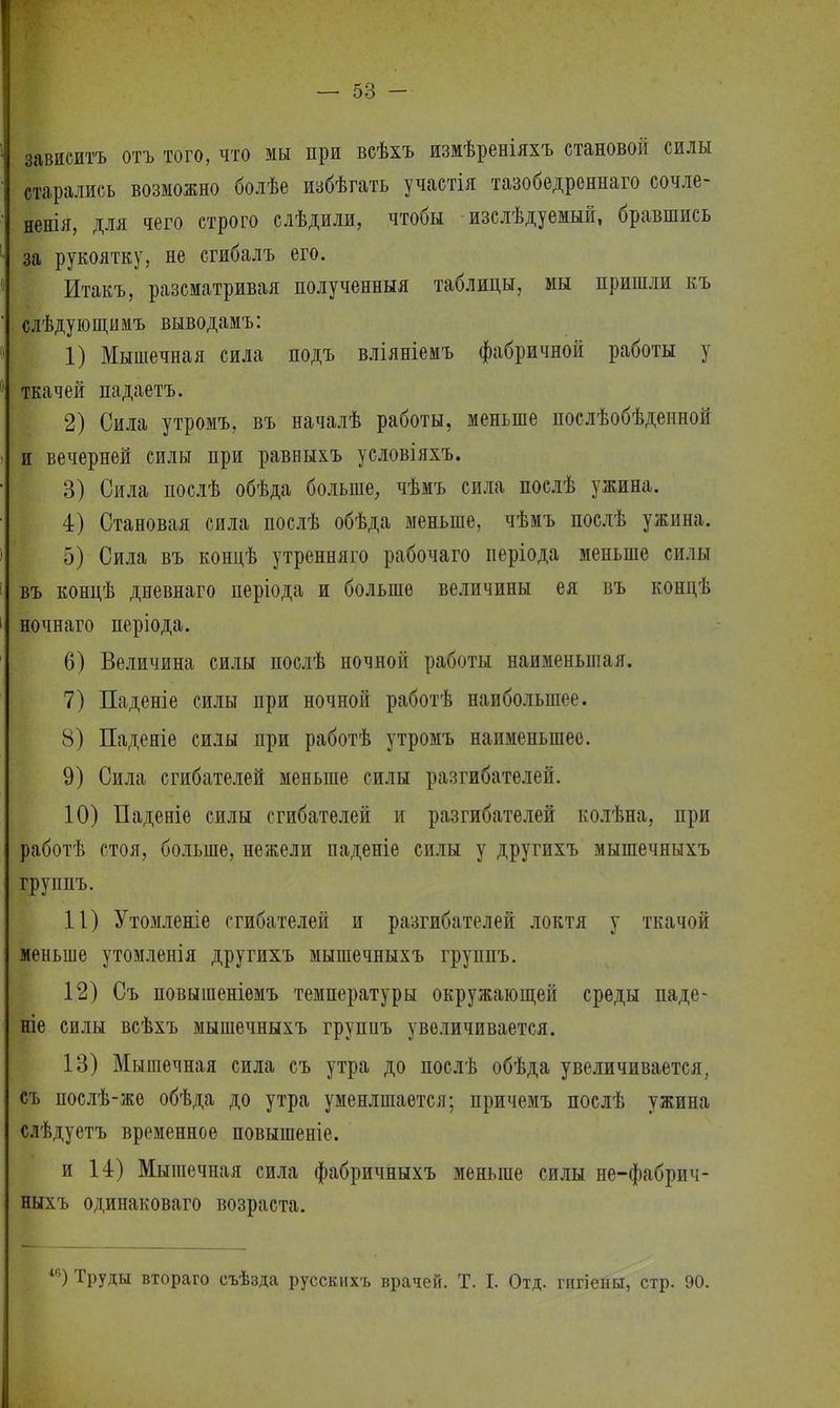 зависитъ отъ того, что мы при всѣхъ измѣреніяхъ становой силы старались возможно болѣе избѣгать участія тазобедреннаго сочле- ненія, для чего строго слѣдили, чтобы изслѣдуемый, бравшись за рукоятку, не сгибалъ его. Итакъ, разсматривая полученныя таблицы, мы пришли къ слѣдующимъ выводамъ: 1) Мышечная сила подъ вліяніемъ фабричной работы у ткачей падаетъ. 2) Сила утромъ, въ началѣ работы, меньше послѣобѣденной и вечерней силы при равныхъ условіяхъ. 3) Сила послѣ обѣда больше, чѣмъ сила послѣ ужина. 4) Становая сила послѣ обѣда меньше, чѣмъ послѣ ужина. 5) Сила въ концѣ утренняго рабочаго періода меньше силы въ концѣ дневнаго періода и больше величины ея въ концѣ ночнаго періода. 6) Величина силы послѣ ночной работы наименьшая. 7) Паденіе силы при ночной работѣ наибольшее. 8) Паденіе силы при работѣ утромъ наименьшее. 9) Сила сгибателей меньше силы разгибателей. 10) Паденіе силы сгибателей и разгибателей колѣна, при работѣ стоя, больше, нежели паденіе силы у другихъ мышечныхъ группъ. 11) Утомленіе сгибателей и разгибателей локтя у ткачой меньше утомленія другихъ мышечныхъ группъ. 12) Съ повышеніемъ температуры окружающей среды паде- те силы всѣхъ мышечныхъ групнъ увеличивается. 13) Мышечная сила съ утра до послѣ обѣда увеличивается, съ послѣ-же обѣда до утра уменлшается; причемъ послѣ ужина слѣдуетъ временное повышеніе. и 14) Мышечная сила фабричныхъ меньше силы не-фабрич- ныхъ одинаковаго возраста. ІГ>) Труды втораго съѣзда русскихъ врачей. Т. I. Отд. гигіены, стр. 90.
