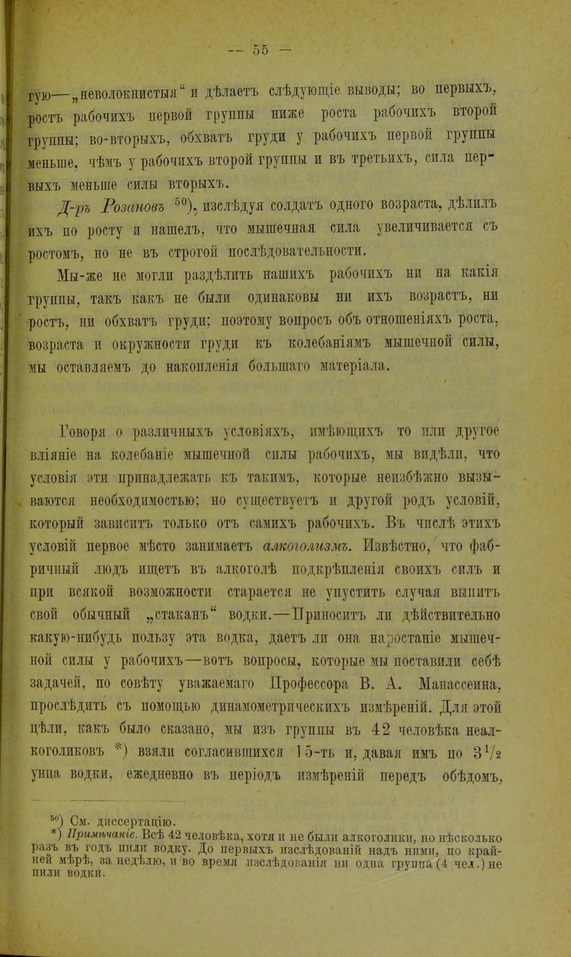 гую—„яеволокнистыя и дѣлаетъ слѣдующіе выводы; во первыхъ, ростъ рабочихъ первой группы ниже роста рабочихъ второй группы; во-вторыхъ, обхватъ груди у рабочихъ первой группы меньше, чѣмъ у рабочихъ второй группы и въ третьихъ, сила пер- выхъ меньше силы вторыхъ. Д-ръ Розановъ 50), изслѣдуя солдатъ одного возраста, дѣлилъ ихъ по росту и нашелъ, что мышечная сила увеличивается съ ростомъ, но не въ строгой послѣдовательности. Мы-же не могли раздѣлить нашихъ рабочихъ ни на какія группы, такъ какъ не были одинаковы ни ихъ возрастъ, ни ростъ, ни обхватъ груди; поэтому вопросъ объ отношеніяхъ роста, возраста и окружности груди къ колебаніямъ мышечной силы, мы оставляемъ до накопленія болыпаго матеріала. Говоря о различныхъ условіяхъ, имѣющихъ то или другое вліяніе на колебаніе мышечной силы рабочихъ, мы видѣли, что условія эти принадлежать къ такимъ, которые неизбѣжно вызы- ваются необходимостью; но существуетъ и другой родъ условій, который зависитъ только отъ самихъ рабочихъ. Въ числѣ этихъ условій первое мѣсто занимаетъ алкоголизмъ. Извѣстно, что фаб- ричный людъ ищетъ въ алкоголѣ подкрѣпленія своихъ силъ и при всякой возможности старается не упустить случая выпить свой обычный „стаканъ водки.—Приносить ли дѣйствительно какую-нибудь пользу эта водка, даетъ ли она наростаніо мышеч- ной силы у рабочихъ—вотъ вопросы, которые мы поставили себѣ задачей, по совѣту уважаемаго Профессора В. А. Манассеина, прослѣдить съ помощью динамометрическихъ измѣреній. Для этой цѣли, какъ было сказано, мы изъ группы въ 42 человѣка неал- коголиковъ *) взяли согласившихся 15-ть и, давая имъ по З1/* унца водки, ежедневно въ періодъ измѣреній передъ обѣдомъ, 50) См. диссертацію. *) Примѣчаніе. Всѣ 42 человѣка, хотя и не были алкоголики, но нѣсколько разъ въ годъ пили водку. До первыхъ изслѣдованій надъ ними, по край- ней мѣрѣ, за недѣлю, и во время нзслѣдованія ни одна группа (4 чел.) не пили водки.