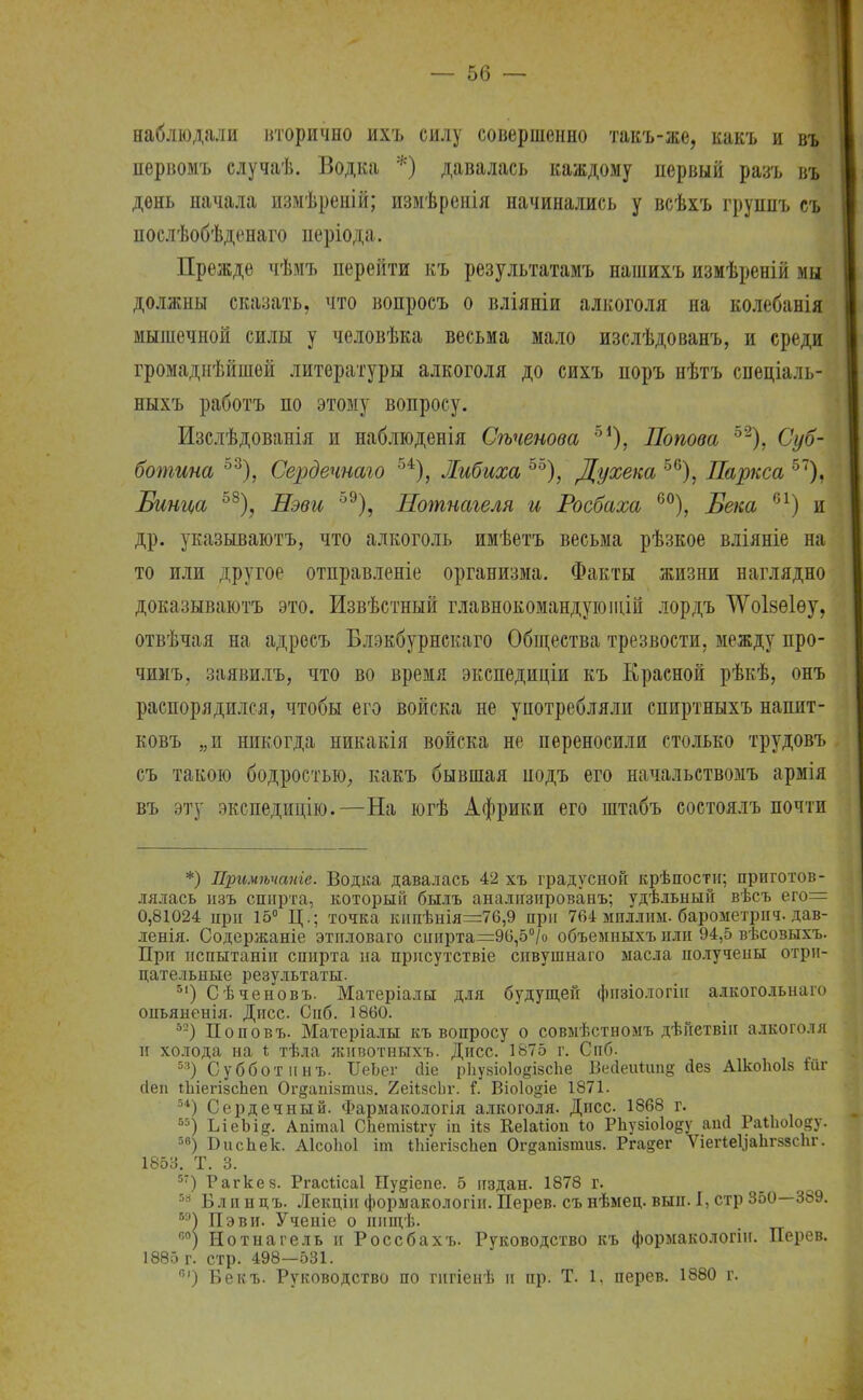наблюдали вторично ихъ силу совершенно такъ-же, какъ и въ первомъ случаѣ. Водка *) давалась каждому первый разъ въ день начала измѣреній; измѣренія начинались у всѣхъ группъ съ послѣобѣденаго періода. Прежде чѣмъ перейти къ результатамъ нашихъ измѣреній мы должны сказать, что вопросъ о вліяніи алкоголя на колебанія мышечной силы у человѣка весьма мало изслѣдованъ, и среди громаднѣйшей литературы алкоголя до сихъ поръ нѣтъ спеціаль- ныхъ работъ по этому вопросу. Изслѣдованія и наблюденія Сѣченова б1), Попова 52), Суб- ботина 53), Сердечнаго 54), Либиха 55), Духека 56), Паркса 57), Бшца 58), Нэви °9), Нотнагеля и Росбаха 60), Бека 61) и др. указываютъ, что алкоголь имѣетъ весьма рѣзкое вліяніе на то или другое отправленіе организма. Факты жизни наглядно доказываютъ это. Извѣстный главнокомандуюіцій лордъ ѴѴоІбѲІѳу, отвѣчая на адресъ Блэкбурнскаго Общества трезвости, между про- чимъ, заявилъ, что во время экспедиціи къ Красной рѣкѣ, онъ распорядился, чтобы его войска не употребляли спиртныхъ напит- ковъ „и никогда никакія войска не переносили столько трудовъ съ такою бодростью, какъ бывшая подъ его начальствомъ армія въ эту экспедицію.—На югѣ Африки его штабъ состоялъ почти *) Примѣчаиіе. Водка давалась 42 хъ градусной крѣпостн; приготов- лялась изъ спирта, который былъ анализированъ; удѣльный вѣсъ его= 0,81024 при 15° Ц.; точка кипѣнія=76,9 при 764 миллим, барометрпч. дав- ленія. Содержаніе этнловаго спирта=96,5°/о объемныхъ пли 94,5 вѣсовыхъ. При нспытаніи спирта на прнсутствіе спвушнаго масла получены отри- цательные результаты. 5|) Сѣченовъ. Матеріалы для будущей фпзіо.тогіп алкогольнаго оиьяненія. Дисс. Сиб. 1860. 52) Поповъ. Матеріалы къ вопросу о совмѣстномъ дѣйетвіи алкоголя и холода на і тѣла животныхъ. Дисс. 1875 г. Сиб. 53) Суббот инъ. ІІеЪег йіе рЬузіоІойізсЬе Ве(іеи1ші§ йез А1коЬоІ8 шг сіеи іЫегізспеп Огдапізтиз. 2еіізсЬг. Г. Віоіо&іе 1871. 54) Сердечный. Фармакологія алкоголя. Дисс 1868 г. 55) ІлеЬі?. Апітаі СЬетізігу іп ііз Кеіаііоп іо РЬузіоІоду аий РаіЬоІоду. 5в) БисЬек. Аісоіюі іт іЫегізсЬеп Ог^апізшиз. Рга^ег ѴіегЫіаЬгззсЬг. 1853. Т. 3. 5Т) Рагкез. Ргасіісаі Пу&іепе. 5 издан. 1878 г. 58 Блинцъ. Лекціи формакологіи. Перев. съ нѣмец. вып. I, стр 350—389. 5Э) Пэви. Ученіе о пищѣ. . 60) Нотнагель и Россбахъ. Руководство къ формакологіи. Перев. 1885 г. стр. 498—531. г) Бекъ. Руководство по гнгіенѣ и пр. Т. 1, перев. 1880 г.