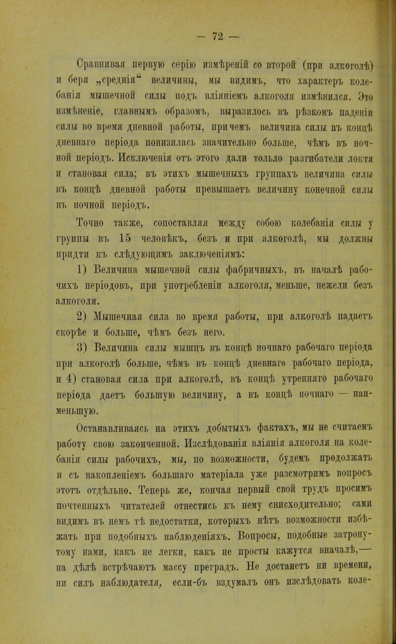 Сравнивая первую серію измѣреній со второй (при алкоголѣ) и беря „среднія величины, мы видимъ, что характеръ коле- банія мышечной силы подъ вліяніѳмъ алкоголя измѣнился. Это измѣненіе, главнымъ образомъ, выразилось въ рѣзкомъ паденіи силы во время дпевной работы, причемъ величина силы въ кондѣ дневнаго періода понизилась значительно больше, чѣмъ въ ноч- ной періодъ. Исключенія отъ этого дали тольло разгибатели локтя и становая сила; въ этихъ мышечныхъ группахъ величина силы въ концѣ дневной работы превышаетъ величину конечной силы въ ночной періодъ. Точно также, сопоставляя между собою колебанія силы у группы въ 15 человѣкъ, безъ и при алкоголѣ, мы должны придти къ слѣдующимъ заключеніямъ: 1) Величина мышечной силы фабричныхъ, въ началѣ рабо- чихъ періодовъ, при употребленіи алкоголя, меньше, нежели безъ алкоголя. 2) Мышечная сила во время работы, при алкоголѣ падаетъ скорѣе и больше, чѣмъ безъ него. 3) Величина силы мышцъ въ концѣ ночнаго рабочаго періода при алкоголѣ больше, чѣмъ въ концѣ дневнаго рабочаго періода, и 4) становая сила при алкоголѣ, въ концѣ утренняго рабочаго періода даетъ большую величину, а въ концѣ ночнаго — наи- меньшую. Останавливаясь на этихъ добытыхъ фактахъ, мы не считаемъ работу свою законченной. Изслѣдованія вліянія алкоголя на коле- банія силы рабочихъ, мы, по возможности, будемъ продолжать и съ накопленіемъ болыпаго матеріала уже разсмотримъ вопросъ этотъ отдѣльно. Теперь же, кончая первый свой трудъ просимъ почтенпыхъ читателей отнестись къ нему снисходительно; сами видимъ въ немъ тѣ недостатки, которыхъ нѣтъ возможности избѣ- жать при подобныхъ наблюденіяхъ. Вопросы, подобные затрону- тому нами, какъ не легки, какъ не просты кажутся вначалѣ, на дѣлѣ встрѣчаютъ массу преградъ. Не достанетъ ни времени, ни силъ наблюдателя, осли-бъ вздумалъ онъ изслѣдовать коле-