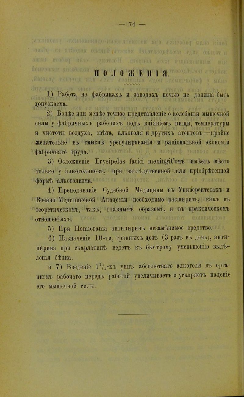 и о л о ж е п і я. 1) Работа на фабрикахъ и заводахъ ночью не должна быть допускаема. 2) Болѣе или менѣе точное представленіе о колебаніи мышечной силы у фабричныхъ рабочихъ подъ вліяніемъ пищи, температуры и чистоты воздуха, свѣта, алкоголя и другихъ агентовъ—крайне желательно въ смыслѣ урегулирования и раціональной экономіи фабричнаго труда. 3) Осложненіе Егуаіреіаз іасісі тѳпіп§іІ'омъ имѣетъ мѣсто только у алкоголиковъ, при наелѣдственной или пріобрѣтенной формѣ алкоголизма. 4) Преподаваніе Судебной Медицины въ Университетахъ и Военно-Медицинской Академіи необходимо расширить, какъ въ теоретическомъ, такъ, главнымъ образомъ, и въ практическомъ отношеніяхъ. 5) При Нѳтісгапіа антиииринъ незамѣнимое средство. 6) Назначеніе 10-ти, гранныхъ дозъ (3 разъ въ день;, анти- пирина при скарлатинѣ ведетъ къ быстрому уменыпенію выдѣ- ленія бѣлка. и 7) Введеніе іѴг-хъ унцъ абсолютнаго алкоголя въ орга- низмъ рабочаго передъ работой увеличиваетъ и ускоряетъ паденіе его мышечной силы.