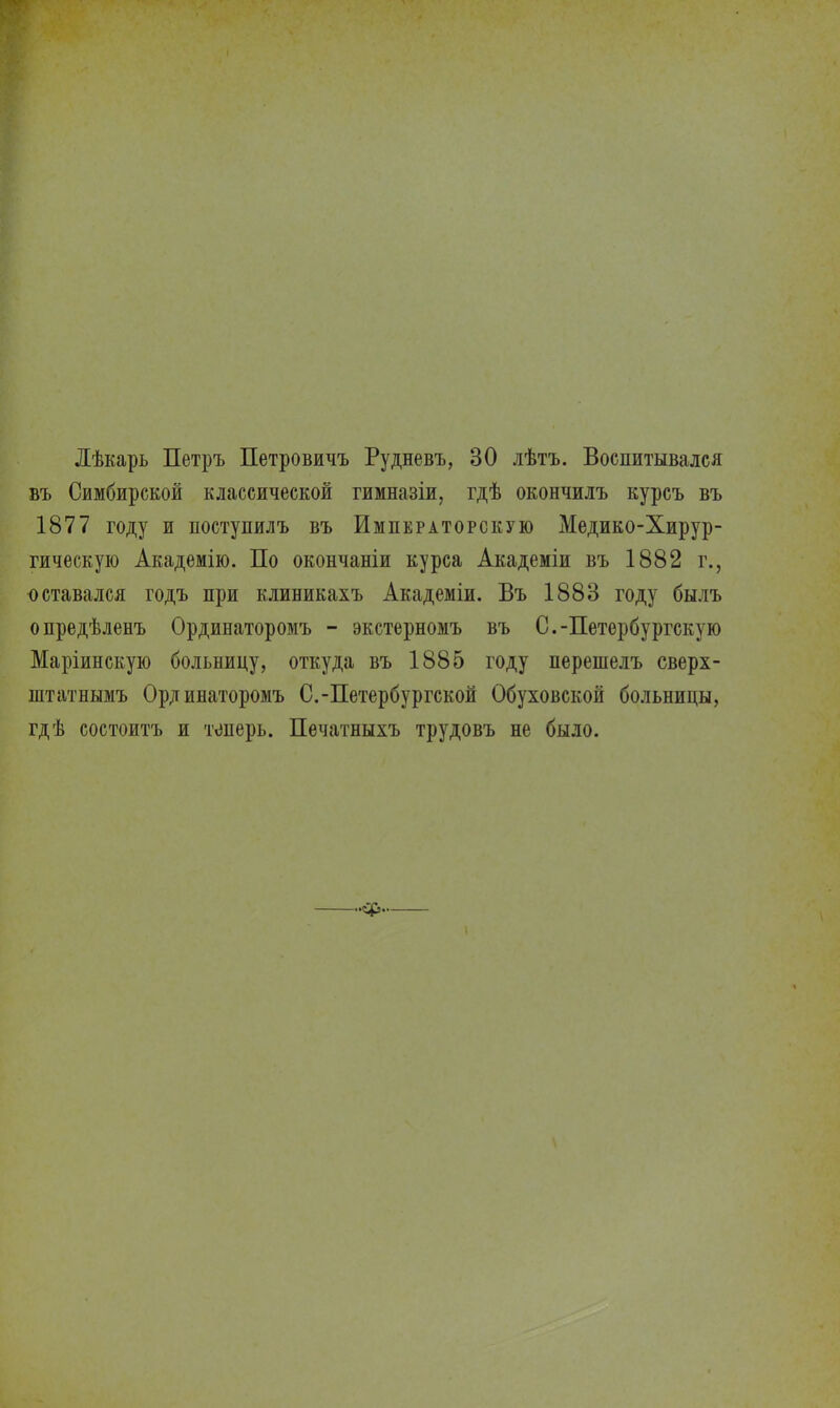 Лѣкарь Петръ Петровичъ Рудневъ, 30 лѣтъ. Воспитывался въ Симбирской классической гимназіи, гдѣ окончилъ курсъ въ 1877 году и поступилъ въ Императорскую Медико-Хирур- гическую Академію. По окончаніи курса Академіи въ 1882 г., оставался годъ при клиникахъ Академіи. Въ 1883 году былъ опредѣленъ Ординаторомъ - экстерномъ въ С.-Петербургскую Маріинскую больницу, откуда въ 1885 году перешелъ сверх- штатнымъ Ординаторомъ С.-Петербургской Обуховской больницы, гдѣ состоитъ и теперь. Печатныхъ трудовъ не было.