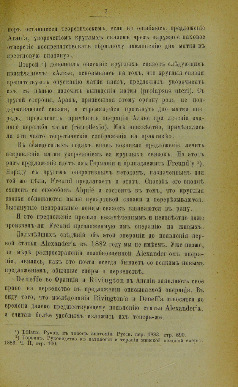 иоръ оставшееся теоретическимъ, если не ошибаюсь, иредложеніе Агап'а, укороченіемъ круглыхъ связокъ чрезъ наружное паховое отверстіе воспрепятствовать обратному наклоненію дна матки въ крестцовую впадину*.. Второй *) доиолшілъ оппсапіе круглыхъ связокъ слѣдующимъ примѣчаніемъ: «Алкье, основываясь на томъ, что круглыя связки ирепятствуютъ опусканію матКи внпзъ, предложилъ укорачивать ихъ съ цѣлыо излечить выпаденія матки (ргоіарзиз иіегі). Съ другой стороны, Арапъ, приписывая этому органу роль не под- держивающей связки, а стремящейся притянуть дно матки впе редъ, предлагаетъ примѣиять операцію Алкье при леченіп зад- няго перегиба матки (геігойехіо). Мнѣ непзвѣстно, примѣнялись ли эти чисто теоретическія еоображенія на практикѣ». Въ семидесятыхъ годахъ вновь возникло предложеніе лечить искривленія матки укороченіемъ ея круглыхь связокъ. На этотъ разъ предложеніе идетъ нзъ Германін и прннадлежитъ ГгеиікГу 2). Наряду съ другимъ оперативнымъ методомъ, пазначеннымъ для той же цѣли, Ргешкі предлагаетъ и этотъ. Способъ его вполнѣ сходеиъ со способомъ АЦиіё и состоитъ въ томъ, что круглыя связки обнажаются выше пупартовой связки и перерѣзываются. Вытянутые центральные концы связокъ вшиваются въ рану. И это предложеніе прошло незамѣченнымъ и неизвѣстно даже произвелъ-лп Егешкі предложенную имъ операцію на живыхъ. Далыгьйшихъ свѣдѣній объ этой операціи до появленія пер- вой статьи А1ехап<1ег'а въ 1882 году мы не имѣемъ. Уже позже, но мѣрѣ распространена возобновленной АІехашІегѴиъ опера- ціи, явились, какъ это почти всегда бываетъ со всякимъ новымъ предложеніемъ, обычные споры о первенствѣ. БепеШ во Франціи и Кіѵіп^іоп въ Англіи заявляютъ свое право на первенство въ преддоженіи описываемой операціи. Въ виду того, что изслѣдованія Еіѵіп^опа и БепеГа относятся ко времени далеко предшествующему появленію статьи А1ехап<3ег'а, я считаю болѣе удобнымъ изложить ихъ теперь-же. ') ТШаих. Руков. къ топогр. анатоміи. Русск. пер. 1883. стр. 890. 1883 Ч ТіВИстЪ' ^0В0АСТВ0 къ патологіи и терапіи женской половой со-еры.