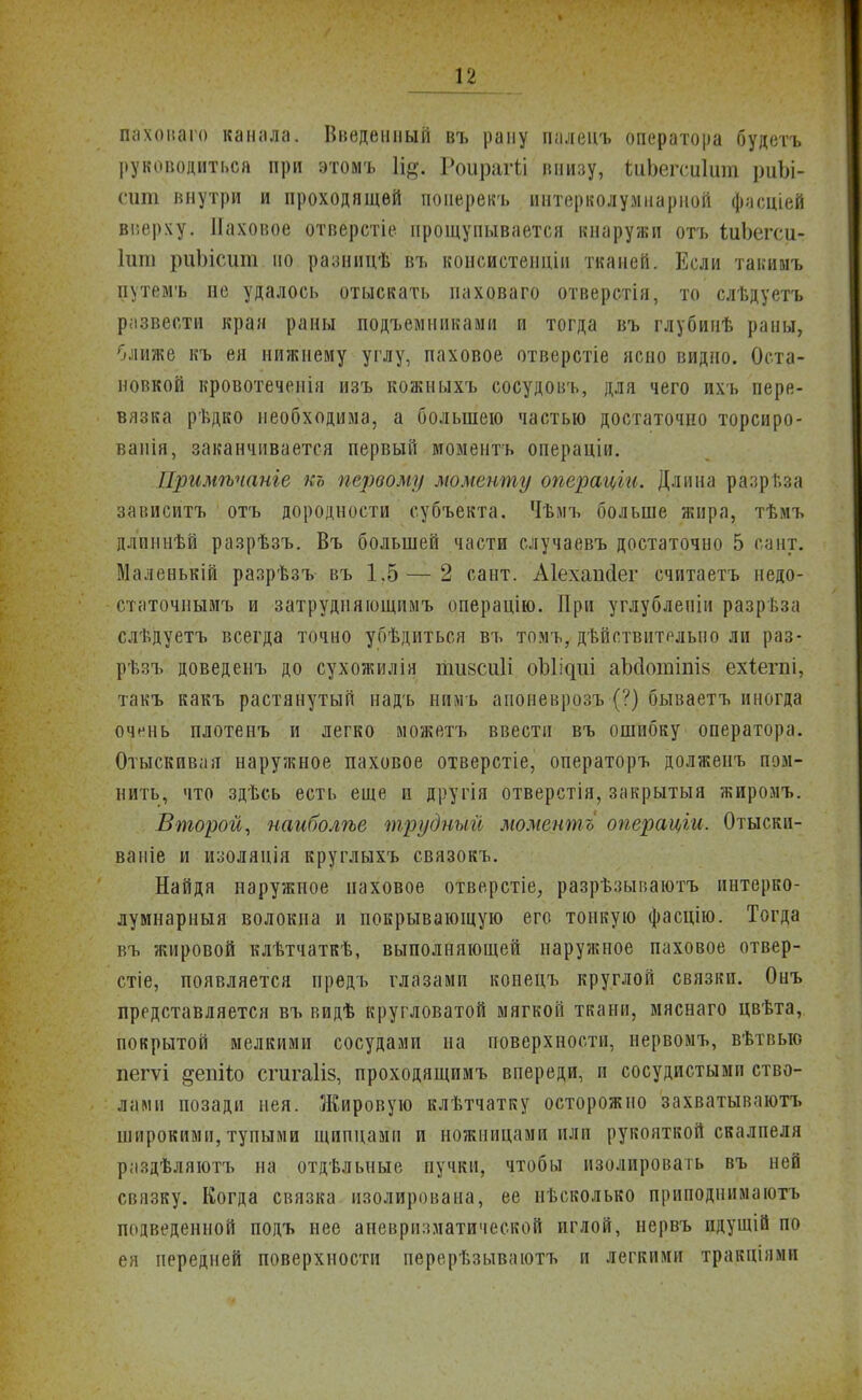 паховаго канала. Введенный въ рану палепъ оператора будетъ руководиться при этомъ Іі^. Роираггл внизу, ѣиЬегсиІит риЬі- сшп внутри и проходящей поиерекъ интерколумнарной фасціей вверху. Паховое отверстіе прощупывается кнаружи отъ іиЬегси- Іиш риЬісиш по разницѣ въ консистенціи тканей. Если такииъ путемъ не удалось отыскать паховаго отверстія, то слѣдуетъ развести края раны подъемниками и тогда въ глубинѣ раны, ближе къ ея нижнему углу, паховое отверстіе ясно видно. Оста- новкой кровотеченія изъ кожныхъ сосудовъ, для чего ихъ пере- вязка рѣдко необходима, а большею частью достаточно торсиро- ванія, заканчивается первый моментъ операцііі. Примѣчаніе къ первому моменту операціи. Длина разрт,за зависитъ отъ дородности субъекта. Чѣмъ больше жира, тѣмъ длиннѣй разрѣзъ. Въ большей части случаевъ достаточно 5 сант. Маленькій разрѣзъ въ 1.5 — 2 сант. Аіехапсіег считаетъ недо- статочнымъ и затрудияющимъ операцію. При углублепіи разрѣза слѣдуетъ всегда точно убѣдиться въ томъ, дѣйствительно ли раз- рѣзъ доведенъ до сухожилія тшсиіі оЫі^ііі аЫотіаіз ехіегпі, такъ какъ растянутый надъ нимъ апоневрозъ (?) бываетъ иногда очень плотенъ и легко можетъ ввести въ ошибку оператора. Отыскивая наружное паховое отверстіе, операторъ долженъ пом- нить, что здѣсь есть еще и другія отверстія, закрытый жиромъ. Второй, наиболѣе трудный моментъ операціи. Отыскп- ваніе и изолянія круглыхъ связокъ. Найдя наружное паховое отверстіе, разрѣзываютъ иптерко- лумнарныя волокна и покрывающую его тонкую фасцію. Тогда въ жировой клѣтчаткѣ, выполняющей наружное паховое отвер- стіе, появляется предъ глазами конецъ круглой связки. Онъ представляется въ видѣ кругловатой мягкой ткани, мяснаго цвѣта, покрытой мелкими сосудами на поверхности, нервомъ, вѣтвыо пегѵі §епіг.о сгигаііз, проходящимъ впереди, и сосудистыми ство- лами позади иея. Жировую клѣтчатку осторожно захватывают!» широкими, тупыми щипцами и ножницами или рукояткой скалпеля раздѣляютъ на отдѣльные пучки, чтобы изолировать въ ней связку. Когда связка изолирована, ее нисколько прнподнимаютъ подведенной подъ нее аневризматической иглой, нервъ идущій по ея передней поверхности перерѣзываютъ и легкими тракціямп