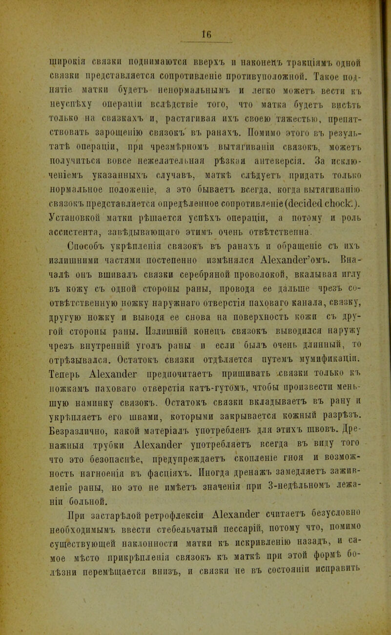 широкія связки поднимаются вверхъ и наконец* тракціямъ одной связки представляется сопротивленіе противуположной. Такое под- няло матки будетъ непормальнымъ и легко можетъ вести къ неуспѣху операніи вслѣдствіе того, что матка будетъ висѣть только на связкахъ и, растягивая ихъ своею тяжестью, препят- ствовать зарощеиію связокъ' въ ранахъ. Помимо этого въ резуль- татѣ опе.раціи, при чрезмѣрномъ вьітягиваиіи связокъ, можетъ получиться вовсе нежелательная рѣзкая антеверсія. За исклю- ченіемъ указанныхъ случавъ, маткѣ слѣдуетъ придать только нормальное положеніе, а это бываетъ всегда, когда вытягиванію связокъ представляется опредѣленное сопротивленіе((1есі(1е(1споск.). Установкой матки рѣшается успѣхъ операціи, а потому и роль ассистента, завѣдыватощаго этимъ очень отвѣтствеина. Способъ укрѣпленія связокъ въ ранахъ и обращеиіе съ ихъ излишними частями постепенно измѣнялся А1ехапсІег'омъ. Вна- чалѣ онъ вшивалъ связки серебряной проволокой, вкалывая иглу въ кожу съ одной стороны раны, проводя ее дальше чрезъ о- отвѣтственную ножку наружнаго отверстія паховаго канала, ввязку, другую ножку и выводя ее снова на поверхность кожи съ дру- гой стороны раны. Излишній конецъ связокъ выводился наружу чрезъ внутренній уголъ раны и если былъ очень длинный, то отрѣзывался. Остатокъ связки отдѣляется путемъ мумификаціи. Теперь Аіехапсіег предиочитаетъ пришивать .связки только къ иожкамъ паховаго отверстія катъ-гутомъ, чтобы произвести мень- шую наминку связокъ. Остатокъ связки вкладываетъ въ рану и укрѣпляетъ его швами, которыми закрывается кожный разрѣзъ. Безразлично, какой матеріалъ употребленъ для этихъ швовъ. Дре- нажныя трубки Аіехапсіег употребляетъ всегда въ виду того что это безопаснѣе, предупреждаешь скопленіе гноя и возмож- ность нагноенія въ фасніяхъ. Иногда дренажъ замедляетъ зажив- леніе раны, но это не имѣетъ значенія при 3-недѣльномъ лежа- ніп больной. При застарѣлой ретрофлексіи Аіехапйег считаетъ безусловно необходимымъ ввести стебельчатый пессарій, потому что, помимо существующей наклонности матки къ искривленію назадъ, и са- мое мѣсто прикрѣпленія связокъ къ маткѣ при этой форм в бо- лѣзни перемѣщается внизъ, и связки не въ состоянін исправить
