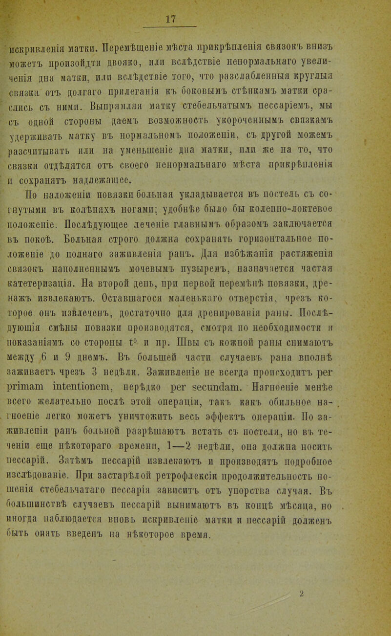 нскривленія матки. Перемѣщеніе мѣста прикрѣпленія связокъ внизъ можетъ произойдти двояко, или вслѣдствіе ненормальна™ увели- ченія дна матки, или вслѣдствіе того, что разслабленныя круглый связка отъ долгаго прилеганія къ боковымъ стѣнкамъ матки сра- слись съ ними. Выпрямляя матку стебельчатымъ пессаріемъ, мы съ одной стороны даемъ возможность укороченнымъ связкамъ удерживать матку въ нормальномъ положеніи, съ другой можемъ разсчитывать или на уменыненіе дна матки, или же на то, что связки отдѣлятся отъ своего ненормальнаго мѣста прикрѣпленія и сохранятъ надлежащее. По наложеніи повязки больная укладывается въ постель съ со- гнутыми въ колѣняхъ ногами; удобиѣе было бы коленно-локтевое положеніе. Послѣдующее леченіе главнымъ образомъ заключается въ покоѣ. Больная строго должна сохранять горизонтальное по- ложение до полнаго заживленія ранъ. Для избѣжанія растяженія связокъ наполненнымъ мочевымъ пузыремъ, назначается частая катетеризація. На второй день, при первой перемѣпѣ повязки, дре- нажъ извлекаютъ. Оставшагося маленького отверстія, чрезъ ко- торое онъ извлѳченъ, достаточно для дренированія раны. Послѣ- дующія смѣны повязки производятся, смотря по необходимости II показаніямъ со стороны 1° и пр. Швы съ кожной раны снимаютъ между 6 и 9 днемъ. Въ большей части случаевъ рана вполиѣ заживаетъ чрезъ 3 недѣли. Заживленіе не всегда происходить рег ргітат іпіепііопет, нерѣдко рег зесшкіат. Нагноеніе менѣе всего желательно послѣ этой операціи, такъ какъ обильное на- гноеніе легко можетъ уничтожить весь эффектъ оиераціи. По за- живленіи ранъ больной разрѣшаютъ встать съ постели, но въ те- ченіи еще нѣкотораго времени, 1—2 недѣли, она должна носить пессарій. Затѣмъ пессарій извлекаютъ и производятъ подробное изслѣдованіе. При застарѣлой ретрофлексіи продолжительность но- шенія стебельчатаго пессарія зависитъ отъ упорства случая. Въ большинствѣ случаевъ пессарій вынимаютъ въ концѣ мѣсяца, но иногда наблюдается вновь искривлеиіе матки и пессарій д-олженъ быть опять введенъ на нѣкоторое время.