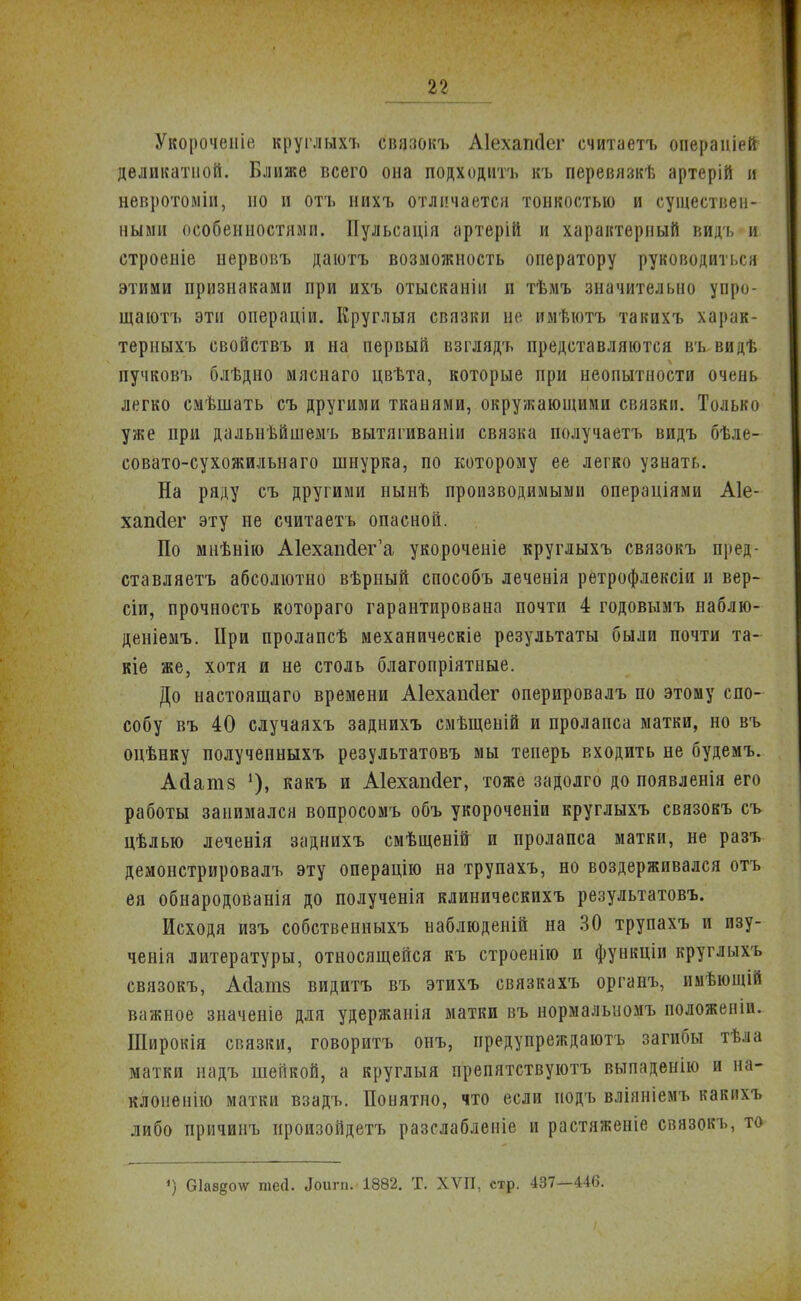 Укорочеиіе круглыхъ связокъ Аіехапсіег считаетъ операніей- деликатной. Ближе всего она подходитъ къ перевязкѣ артерій и невротоміи, но и отъ нихъ отличаетси тонкостью и существен- ными особенностями. Пульсація артерій и характерный видъ и строеніе нервовъ даютъ возможность оператору руководиться этими признаками при ихъ отысканіи и тѣмъ значительно упро- щаютъ эти операціи. Круглый связки не имѣютъ такихъ харак- терныхъ свойствъ и на первый взглядъ представляются въ. видѣ пучковъ блѣдно мяснаго цвѣта, которые при неопытности очень легко смѣшать съ другими тканями, окружающими связки. Только уже при дальнѣйшемъ вытягиваніи связка нолучаетъ видъ бѣле- совато-сухожильнаго шнурка, по которому ее легко узнать. На ряду съ другими нынѣ производимыми операціями А1е- хапсіег эту не считаетъ опасной. По мнѣнію А1ехапйег'а укороченіе круглыхъ связокъ пред- ставляетъ абсолютно вѣрный способъ леченія ретрофлексіи и вер- сіи, прочность котораго гарантирована почти 4 годовымъ наблю- деніемъ. ІІри пролапсѣ механическіе результаты были почти та- кіе же, хотя и не столь благопріятные. До настоящего времени Аіехаікіег оперировалъ по этому спо- собу въ 40 случаяхъ заднихъ смѣщеній и пролапса матки, но въ одѣнку получепныхъ результатовъ мы теперь входить не будемъ. Асіатз 1), какъ и Аіехапсіег, тоже задолго до появленія его работы занимался вопросомъ объ укороченіи круглыхъ связокъ съ цѣлью леченія заднихъ смѣщеній и пролапса матки, не разъ демонстрировалъ эту операцію на трупахъ, но воздерживался отъ ея обнародованія до полученія клиническихъ результатовъ. Исходя изъ собственныхъ наблюденій на 30 трупахъ и изу- ченія литературы, относящейся къ строенію и функціи круглыхъ связокъ, Ас1ат8 видитъ въ этихъ связкахъ органъ, имѣющій важное значеніе для удержанія матки въ нормалыіомъ положеніи. ІІІирокія связки, говоритъ онъ, предупреждают загибы тѣла матки надъ шейкой, а круглыя препятствуютъ выпаденію и на- клопенію матки взадъ. Понятно, что если иодъ вліяніемъ какихъ либо причинъ произойдешь разслабленіе и растяженіе связокъ, то- ') (Зіаздочг тесі. Лоигп. 1882. Т. ХѴП, стр. 437—446.