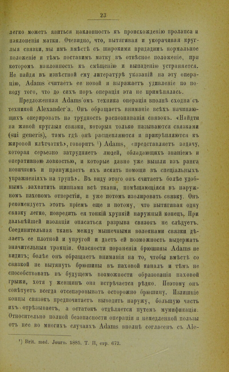 легко можетъ явиться наклонность къ происхожденію пролапса и иаклоненія матки. Очевидно, что, вытягивая и укорачивая круг- лый связки, мы имъ вмѣстѣ съ широкими придадимъ нормальное положеніе и тѣмъ поставимъ матку въ отвѣсное положеніе, при которомъ наклонность къ смѣщенію и выпаденію устраняется. Не найдя въ извѣстной* ему литературѣ указаній на эту опера- цію, А(Іані8 с.читаетъ ее новой и выражаетъ удивленіе по по- воду того, что до сихъ поръ операція эта не примѣнялась. Предложенная АсТатв'омъ техника операцін вполнѣ сходна съ техникой Аіехапсіега. Онъ обращаетъ вниманіе всѣхъ начинаю- щихъ онерировать на трудность распознаванія связокъ. «Найдти на живой круглыя связки, который только называются связками (зиі ^епегіз), тамъ гдѣ онѣ расщепляются и прикрѣпляются къ жировой клѣтчаткѣ», говоритъ ') Асіатз, «представляетъ задачу, которая серьезно затрудняетъ людей, обладающихъ знаніемъ и оперативною ловкостью, и которые давно уже вышли изъ ранга новичковъ и принуждаетъ ихъ искать помощи въ спеціалыіыхъ упражнеиіяхъ на трупѣ». Въ виду этого онъ считаетъ болѣе удоб- нымъ захватить щипцами всѣ ткани, помѣщающіяся въ наруж- номъ паховомъ отверстіи, и уже потомъ изолировать связку. Онъ рекомендуетъ этотъ пріемъ еще и потому, что вытягивая одну связку легко, повредить ея тонкій хрупкій наружный конецъ. При дальнѣйшей изоляціи опасаться разрыва связокъ не слѣдуетъ. Соединительная ткань между мышечными волокнами связки дѣ- лаетъ ее плотной и упругой и даетъ ей возможность выдержать значительный тракціи. Опасности пораненія брюшины Асіатз не видитъ; болѣе онъ обращаетъ вниманія на то, чтобы вмѣств со связкой не вытянуть брюшины въ паховой каналъ и тѣмъ не способствовать въ будущемъ возможности образованія паховой грыжи, хотя у женщинъ она встрѣчается рѣдко. Поэтому онъ совѣтуетъ всегда отсепаровывать осторожно брюшину. Излишпіе концы связокъ предпочитаетъ выводить наружу, большую часть ихъ.отрѣзываетъ, а остатокъ отдѣляется путемъ мумификаціи. Относительно полной безопасности операціи и немедленной пользы отъ нее во многихъ случаяхъ Асіатз вполнѣ согласенъ съ А1е- ') Вгіі. те(1. «Ьигп. 1885. Т. П, стр. 672.