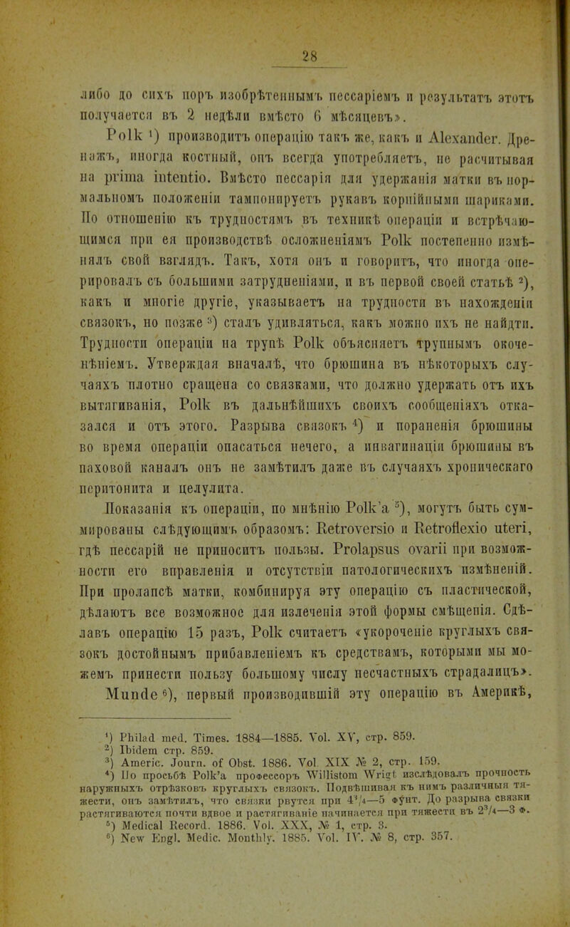 либо до сихъ поръ изобрѣтеииымъ пессаріемъ и результатъ этотъ получается въ 2 иедѣли вмѣсто 6 мѣсяцевъ». Роік 1) производитъ опѳрацІю такъ же, какъ п Аіехапйег. Дре- нажъ, иногда костный, опъ всегда употребляетъ, не расчитывая на ргіта іпіепііо. Вмѣсто пессарія для удержаиія матки въ иор- малыіомъ положеніи тампонируетъ рукавъ корпіПнымп шариками. По отпошенію къ трудиостямъ въ техникѣ операціи и встрѣч.ію- щимся при ея производствѣ осложиеніямъ Роік постепенно пзмѣ- нялъ свой взглядъ. Такъ, хотя онъ и говорить, что иногда опе- рировалъ съ большими затрудненіями, и въ первой своей статьѣ 2), какъ и мпогіе другіе, указываешь на трудности въ пахожденіи связокъ, но позже :<) сталъ удивляться, какъ можно нхъ не найдтп. Трудности операціи на трупѣ Роік объясняетъ трупнымъ окоче- нѣиіемъ. Утверждая впачалѣ, что брюшина въ нѣкоторыхъ слу- чаяхъ плотно сращена со связками, что должно удержать отъ ихъ вытягиванія, Роік въ дальнѣйшпхъ своихъ сообщеніяхъ отка- зался и отъ этого. Разрыва связокъ 4) и пораненія брюшины во время операціи опасаться нечего, а инватинащи брюшины въ паховой каналъ онъ не замѣтилъ даже въ случаяхъ хроническаго перитонита и целулита. Показапія къ операціи, по мнѣнію Ро1к'а 3), могутъ быть сум- мированы слѣдующимъ образомъ: Кеігоѵегзіо и Кеігойехіо ігіегі, гдѣ пессарій не припоситъ пользы. Ргоіарзиз оѵагіі при возмож- ности его вправленія и отсутствіи патологическихъ пзмѣненій. При пролапсѣ матки, комбинируя эту операцію съ пластической, дѣлаютъ все возможное для излеченія этой формы смѣщепія. Сдѣ- лавъ операцію 15 разъ, Роік считаетъ «укороченіе круглыхъ свя- зокъ достойнымъ прибавлеиіемъ къ средствамъ, которыми мы мо- жемъ принести пользу большому числу песчастныхъ страдалицъэ. Мипйе 6), первый производивши эту операцію въ Америкѣ, <) РЫІай те(і. Тітез. 1884—1885. Ѵоі. XV, стр. 859. 2) ІЪійет стр. 859. 3) Атегіс. ^игп. оГ ОЬзі. 1886. Ѵоі XIX № 2, стр. 159. *) По просьбѣ Ро1к'а проФессоръ ѴѴіІІізІот ЧѴгі?* изслѣдовалъ прочность наружныхъ отрѣзковъ круглыхъ связокъ. Подвѣшивая къ нпмъ различяыя тя- жести, опъ замѣтилъ, что свянки рвутся при 4?/«—5 фунт. До разрыва связки растягиваются почти вдвое и растягиваніе начинается при тяжести въ 2/« 3 ф. 5) Меаісаі Кесогіі. 1886. ѴоІ. XXX, № 1, стр. 3. 6) ЕпвІ. Месііс. Мопііііу. 1885. Ѵоі. IV. № 8, стр. 357.