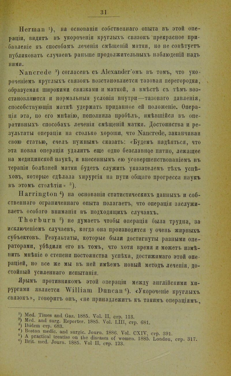 Негтаи на основаніи собствеішаго опыта въ этой опе- рации, видитъ въ укороченіи круглыхъ связокъ прекрасное при- бавленіе къ способаяъ леченія смѣщеній матки, но не совѣтуетъ публиковать случаевъ раньше продолжительныхъ наблюденій надъ ними. Капсгейе 2) согласенъ съ А1ехаіі(1ег'омъ въ томъ, что уко- роченіемъ круглыхъ связокъ возстановляется тазовая перегородка, образуемая широкими связками и маткой, а вмѣстѣ съ тѣмъ воз- становляются и нормальный условія внутри—тазоваго давленія, способствующія маткѣ удержать приданное ей положеніе. Опера- ція эта, по его мнѣнію, пополнила пробѣлъ, имѣвшійся въ опе- ративныхъ способахъ леченія смѣщеній матки. Достоинства и ре- зультаты операціи на столько хороши, что №апсгес1е, заканчивая свою статью, счелъ нужнымъ сказать: «Будемъ надѣяться, что эта новая операція удалитъ еще одно безславное пятно, лежащее на медицинской паукѣ, и внесеннымъ ею уоовершенствованіемъ въ терапіи болѣзией матки будетъ служить указателемъ тѣхъ успѣ- ховъ, которые сдѣлала хирургія на пути общаго прогресса наукъ въ этомъ столѣтіи »> 3). Наггіп§Чоп 4) на основаніи статистическихъ данныхъ и соб- ственнаго ограниченнаго опыта полагаетъ, что операція заслужи- ваем особаго вниманія въ подходящихъ случаяхъ. ТЬогЪигп 5) не думаетъ чтобы оиерація была трудна, за исключеніемъ случаевъ, когда она производится у очень жирныхъ субъектовъ. Результаты, которые были достигнуты разными опе- раторами, убѣдили его въ томъ, что хотя время и можетъ измѣ- нить мнѣніе о степени постоянства успѣха, достижимаго этой опе- раціей, но все же мы въ ней имѣемъ новый методъ леченія, до- стойный усиленнаго пспытанія. Ярымъ противникомъ этой операціи между англійскими хи- рургами являетси ЩШат Бипсап6). «Укороченіе круглыхъ связокъ», говоритъ оиъ, «не принадлежитъ къ такимъ операціямъ, *) Мей. Тітез апй баг. 1885. Ѵоі. И, стр. 113 2> Мей. апй 8иге. Керогіег. 1885. Ѵоі. ЫІІ, стр. 681 3) І1)ійет стр. 683. *) Вовіоп тейіс. апй зиг^іс. Лоигп. 1886. Ѵоі. СХІѴ, стр. 391. в? Иг??'*0 5 тІГеаІІ8е, 0П 1Ье а18еа8ез °^ ™шеі1- і885. Ьопйоп, стр. 317. ) Впі. шей. Лоигп. 1885. Ѵоі И, стр. 123.