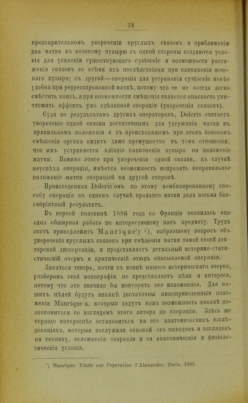 предварительном'!, укороченіи круглыхъ связокъ п приближеніи дна матки къ мочевому пузырю съ одной стороны создаются усло- він для уснленія существующего сузіосеіе и возможности растя- жепія связокъ со всѣми ихъ послѣдствіями при иаподненіи моче- ваго пузыря; съ другой—операція для устранения сузіосеіе менѣе удобна при редресснроваииой маткѣ, потому что ее не всегда легко смѣстить виизъ.апри возможности смѣщепія является опасность уни- чтожить эффектъ уже сдѣланиой операціи (укороченія связокъ). Судя по результатамъ другихъ операторовъ, Боіегіз считаетъ укороченіе одной связки достаточнымъ для удержанія матки въ правилыюмъ положеиіи и въ происходяшемъ при этомъ боковомъ смѣшеніи органа видитъ даже премущество въ томъ отношеніи, что -имъ устраняется вліяпіе паполненія пузыря на положеніе матки. Помимо этого при укороченіи одной связки, въ случаѣ неуспѣха операціп, имѣется возможность исправить неправильное положеыіе матки операціей на другой сторонѣ. Произведенная БоІепУомъ по этому комбинированному спо- собу операція въ одномъ случаѣ пролапса матки дала весьма бла- гопріятный результата. Въ первой половпнѣ 1886 года во Франціи появилась еще одна обширная работа по интересующему насъ предмету. Трудъ этотЪ принадлежитъ Мапгідие'у г), избравшему вопросъ объ укорочеиіп круглыхъ связокъ при смѣщеніи матки тэмоіі своей док- торской диссертаціи, и представляетъ детальный историко-статн- стическій очеркъ и критическій этюдъ описываемой операціи. Заняться теперь, почти въ концѣ нашего историческаго очерка, разборомъ этой монографіи не представляетъ цѣли и интереса, потому что это значило бы повторять все изложенное. Для на- гл ихъ цѣлей будутъ вполнѣ достаточны нижеприведенный поло- 'женія Маітгідиеа, который дадутъ намъ возможность вполнѣ по- знакомиться со взглядомъ этого автора на операнію. Здѣсь же гораздо пнтереснѣе остановиться на его анатомпчеекпхъ пзслѣ- дованіяхъ, который послужили основой его выводовъ и взглядовъ на технику, осложнеиія операціп и ея аиатомическія и физіоло- гическія условія. ') Мапгічие. ЕіиДе зиг ГорегаНоп (ГАІахапйег. Рагіз. 1886.
