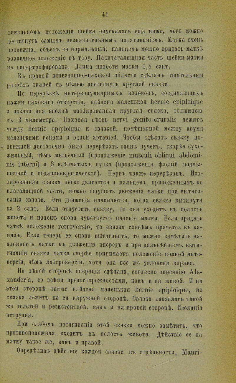 тикальномъ положеніи шейка опускалась еще ниже, чего можно достигнуть самымъ незиачительнымъ потягиваніемъ. Матка очень подвижна, объемъ ея нормальный; пальцемъ можно придать маткѣ различное положеніе въ тазу. Надвлагалищная часть шейки матки не гипертрофирована. Длина полости матки 6,5 сант. Въ правой подвздошно-паховой области сдѣланъ тщательный разрѣзъ тканей съ цѣлью достигнуть круглой связки. По перерѣзкѣ интерколумнарныхъ волоконъ, соединяющихъ ножки паховаго отверстія, найдена маленькая Ьегіііе еріріоідііе и позади нея вполнѣ изолированная круглая связка, толщиною въ 3 милиметра. Паховая вѣтвь пегѵі §ешіо-сгигаГІ8 лежитъ между Ьегпіе еріріоідие и связкой, помѣщенной между двумя маленькими венами и одной артеріей. Чтобы сдѣлать связку по- движной достаточно было перерѣзать одинъ пучекъ, скорѣе сухо- жильный, чѣмъ мышечный (продолженіе пшзсиіі оЫідиі аЪсІоті- пІ8 іпіегпі) и 3 клѣтчатыхъ пучка (продолженія фасцій подмы- шечной и подапоневротической). Нервъ также перерѣзанъ. Изо- лированная связка легко двигается и пальцемъ. приложенпымъ ко влагалищной части, можно ощущать движенія матки при вытяги- ваніи связки. Эти движенія начинаются, когда связка вытянута на 2 сант. Если отпустить связку, то она уходить въ полость живота и палецъ снова чувствуетъ паденіе матки. Если придать маткѣ положепіе геігоѵегзіо, то связка совсѣмъ прячется въ ка- налъ. Если теперь ее снова вытягивать, то можно замѣтить на- клонность матки къ движенію впередъ и при дальнѣйшемъ вытя- гиваніи связки матка скорѣе привимаетъ положеніе полной анте- версіи, чѣмъ латероверсіи, хотя она все же уклонена вправо. На лѣвой сторонѣ операція сдѣлана, согласно описанію Аіе- хапйег'а, со всѣми предосторожностями, какъ и на живой. И на этой сторонѣ также найдена маленькая Ііегаіе еріріоідие, но связка лежитъ на ея наружной сторонѣ. Связка оказалась такой же толстой и резистентной, какъ и на правой сторонѣ. Изоляція нетрудна. При слабомъ потягиваніи этой связки можно замѣтить, что противоположная входитъ въ полость живота. Дѣйствіе ее на матку такое же, какъ и правой. Опредѣливъ дѣйствіе каждой связки въ отдѣльности, Мапгі-