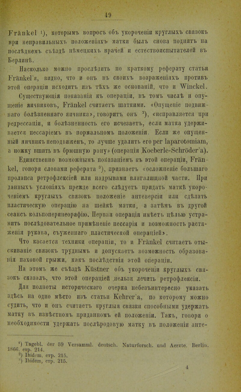 Гпіпкеі которымъ вопросъ объ укорочеиіи круглыхъ связокъ ври неііравилыіых-ь положеніяхъ матки былъ снова поднятъ на послѣднемъ съѣздѣ нѣмецкихъ врачей и естествоиспытателей въ Берлинѣ. Насколько можно прослѣдить по краткому реферату статьи РгапкеГя, видно, что и оиъ въ своихъ возраженіяхъ противъ этой операціи исходить изъ тѣхъ же основаній, что и \Ѵіпске1. Существующія показаніа къ операціи, въ томъ числѣ и опу- щепіе яичниковъ, Ргапкеі считаетъ шаткими. «Опущеніе подвиж- наго болѣзненнаго яичника», говоритъ онъ 2), «исправляется при редрессаціи, и болѣзненность его исчезаетъ, если матка удержи- вается пессаріемъ въ нормальномъ положеніи. Если же опущен- ный яичникъ иеподвиженъ, то лучше удалить егорег Іарагоіотіат, а ножку вшить въ брюшную рану» (операція КоеЪегІе-йсІігбсІега). Единственно возможііымъ показаніемъ къ этой операціи, Егап- кеі, говоря словами реферата 3), прпзнаетъ «осложненіе болыпаго пролапса ретрофлексіей или надрывами влагалищной части. При данныхъ условіяхъ прежде всего слѣдуетъ придать маткѣ укоро- ченіемъ круглыхъ связокъ положеніе антеверсіи или сдѣлать пластическую операцію на шейкѣ матки, а затѣмъ въ другой сеансъ кольпоперинеорафію. Первая операція имѣеть цѣлью устра- нить послѣдовательное примѣненіе пессарія и возможность растя- женія рукава, съуженнаго пластической операціей». Что касается техники операиіи, то и Ггііпкеі считаетъ оты- скиваніе связокъ труднымъ и допускаетъ возможность образова- ли паховой грыжи, какъ послѣдствія этой огіераціи. На этомъ же съѣздѣ Кйзіпег объ укороченіи круглыхъ свя- зокъ сказалъ, что этой операціей .нельзя лечить ретрофлексіи. Для полноты историческаго очерка небезъинтересно указать здѣсь на одно мѣсто изъ статьи КеЬгег'а, по которому можно судить, что и онъ считаетъ круглыя связки способными удержать матку въ извѣстиомъ приданномъ ей положеніи. Такъ, говоря о необходимости удержать послѣродовую матку въ положеніи анте- ') ТадеЫ. (Іег 59 Ѵегзатті. йеиізсЬ. ЫаіигГогзсЬ. ипй Аеміе. Вегііік 1860, стр. 214. 2) ІЬійсіт, стр. 215. ІЬійёт, стр. 215. 4