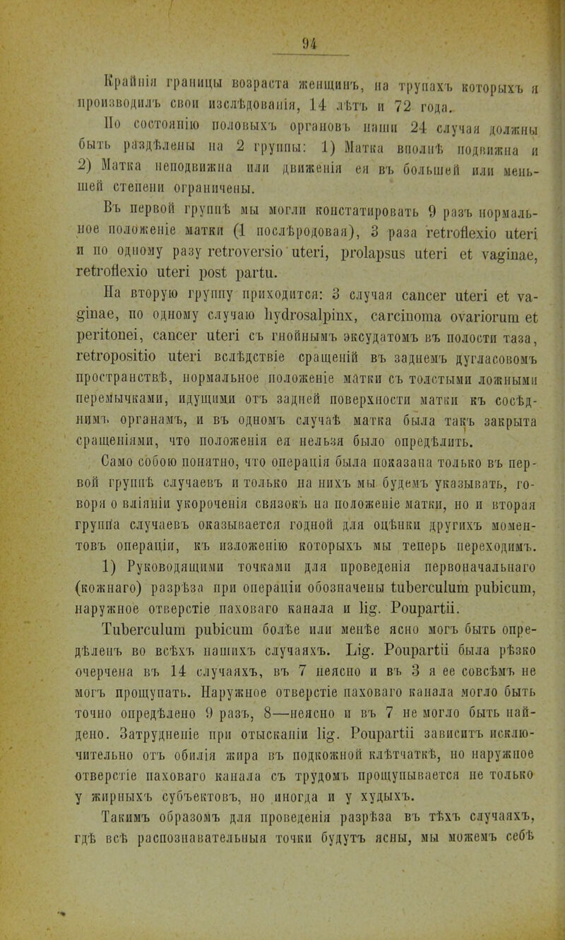 Крайиіи границы возраста женщинъ, па труііахъ которыхъ я производилъ свои изслѣдованія, 14 лѣтъ и 72 года. Но состоянію половыхъ органовъ наши 24 случая должны быть раздѣлепы на 2 группы: 1) Матка вполнѣ подвижна и 2) Матка неподвижна или движенія ея въ большей или мень- шей степени ограничены. Въ первой группѣ мы могли констатировать 9 разъ нормаль- ное положеніе матки (1 послѣродовая), 3 раза геігойехіо иіегі и по одному разу геігоѵегзіо иіегі, ргоіарзиз иіегі еі ѵа^іпае, геігогіехіо иіегі розѣ рагіи. Иа вторую группу приходится: 3 случая сапсег иіегі еі ѵа- діпае, по одному случаю ІіуйгозаГріпх, сагсіиота оѵагіогит еі регііюпеі, сапсег иіегі съ гнойнымъ эксудатомъ въ полости таза, геігоровШо иіегі вслѣдствіе сращеній въ заднемъ дугласовомъ пространств^, нормальное положеніе матки съ толстыми ложными перемычками, идущими отъ задней поверхности матки къ сосѣд- нимъ органамъ, и въ одномъ случаѣ матка была такъ закрыта сращеніями, что положенія ея нельзя было опредѣлить. Само собою понятно, что операція была показана только въ пер- вой группѣ случаевъ и только на нихъ мы будемъ указывать, го- воря о вліяніи укороченія связокъ на положеніе матки, но и вторая группа случаевъ оказывается годной для оцѣнки другихъ момен- товъ операціи, къ изложеиію которыхъ мы теперь иереходимь. 1) Руководящими точками для проведенія первоначальна™ (кожнаго) разрѣза при операціи обозначены іиЪегсиІиш риЫсит, наружное отверстіе паховаго канала и 1і§. Роирагііі. ТиЪегсиІит риЫсит болѣе или менѣе ясно могъ быть опре- дѣленъ во всѣхъ нашпхъ случаяхъ. Ъі§. Роирагхіі была рѣзко очерчена въ 14 случаяхъ, въ 7 неясно и въ 3 я ее совсѣмъ не могъ прощупать. Наружное отверстіе паховаго канала могло быть точно опредѣлено 9 разъ, 8—неясно и въ 7 не могло быть най- дено. Затруднеиіе при отыскаиіи \щ. РоирагШ зависитъ исклю- чительно отъ обилія жира въ подкожной клѣтчаткѣ, но наружпое отверстіе паховаго капала съ трудомъ прощупывается не только у жнрныхъ субъектовъ, но иногда и у худыхъ. Такимъ образомъ для проведенія разрѣза въ тѣхъ случаяхъ, гдѣ всѣ распознавателыіыя точки будутъ ясны, мы можемъ себѣ