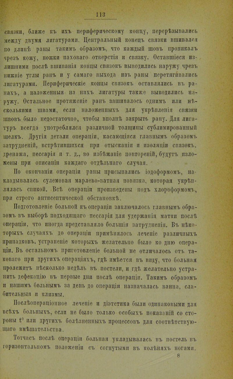 связки, ближе къ ихъ периферическому концу, перерѣзывались между двумя лигатурами. Центральный конецъ связки вшивался по длинѣ раны такимъ образомъ, что каждый шовъ проникалъ чрезъ кожу, ножки паховаго отверстія и связку. Оставшіеся из- лишними послѣ вшиванія концы связокъ выводились наружу чрезъ нижніе углы ранъ и у самаго выхода изъ раны перетягивались лигатурами. Периферическіе концы связокъ оставлялись въ ра- нахъ, а наложенный на нихъ лигатуры также выводились на- ружу. Остальное протяженіе ранъ зашивалось однимъ или нѣ- сколькими швами, если наложенныхъ для укрѣпленія связки швовъ было недостаточно, чтобы вполнѣ закрыть рану. Для лига- туръ всегда употреблялся различной толщины сублимированный шелкъ. Другія детали операціи, касающіяся главнымъ образомъ затрудненій, встрѣтившпхся при отысканіи и изоляціи связокъ, дренажа, пессарія и т. д., во избѣжаніе повтореній, будутъ изло- жены при описаніп каждаго отдѣльнаго случая. По окончаніи операціи раны присыпались іодоформомъ, на- кладывалась сулемовая марлево-ватная повязка, которая укрѣп- лялась спикой. Всѣ операціи произведены подъ хлороформомъ, при строго антисептической обстаповкѣ. Подготовленіе больной къ операціи заключалось главнымъ обра- зомъ въ выборѣ подходящаго пессарія для удержанія матки послѣ операціи, что иногда представляло болынія затрудненія. Въ нѣко- торыхъ случаяхъ до операціп примѣннлось леченіе различныхъ припадковъ. устраненіе которыхъ желательно было ко дню опера- щи. Въ остальномъ приготовленіе больной не отличалось отъ та- коваго при другихъ операціяхъ, гдѣ имѣется въ виду, что больная пролежитъ нѣсколько недѣль въ постелп, и гдѣ желательно устра- нить дефекацію въ первые дни послѣ операціп. Такимъ образомъ и нашпмъ больнымъ за день до операціп назначалась ванна, сла- бительный и клизмы. Послѣопераціопное леченіе и діэтетпка были одинаковыми для всѣхъ больпыхъ, если не было только особыхъ показаній со сто- роны і° или другихъ болѣзиенныхъ процессовъ для соотвѣтствую- щаго вмѣшательства. Тотчасъ послѣ операціи больная укладывалась въ постель въ горизонтальноиъ положеніи съ согнутыми въ колѣняхъ ногами. 8