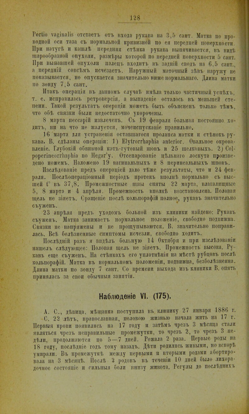 Гогііо ѵа§іпа1І8 отстаетъ отъ входа рукава ва 3,5 савт. Матка во про- «одной оси таза съ нормальной кривизной по ея передпей поверхности. При натугѣ и кашлѣ передняя стѣнка рукава выпячивается, въ видѣ шарообразной опухоли, размѣры которой по передней поверхности 5 сайт. При выпавшей опухоли палсцъ входитъ въ задній сводъ на 6,5 сант., а передній совсѣмъ исчезаетъ. Наружный маточный зѣвъ наружу не показывается, но опускается значительно ниже нормальнаго. Длина матки по зонду 7,5 сант. Итакъ операція въ данномъ случаѣ имѣла только частичный успѣхъ, т. е. исправилась ретроверсія, а выпаденіе осталось въ меньшей сте- пени. Такой результатъ операціи можетъ быть объясненъ только тѣмъ, что обѣ связки были недостаточно укорочены. 8 марта пессарій извлеченъ. Съ 19 февраля больная постоянно хо- дить, ни на что не жалуется, мочеиспусканіе правильно. 16 марта для устраненія оставшагося пролапса матки и стѣнокъ ру- кава. В. сдѣланы операціи: 1) ЕІуігоггпарЫа апіегіог. Овальное окрова- вленіе. Глубокій обвивной кэтъ-гутовый шовъ и 25 шелковыхъ. 2} Соі- рорегіпеоггііаріііа по Не§аг'у. Отсепарованіе цѣльнаго лоскута произве- дено ножемъ. Наложено 19 вагиналыіыхъ и 8 перинеальпыхъ швовъ. Изслѣдованіе предъ операціей дало тѣже результаты, что и 24 фев- раля. Послѣопераціонный періодъ протекъ вполнѣ нормально съ выс- шей Г въ 37,8. Промсжиостиые швы сняты 22 марта, влагалищные 5, 8 марта и 4 апрѣля. Промежность вполнѣ возстановлена. Половая щель не зіяетъ. Сращеніе послѣ кольпорафій полное, рукавъ значительно съуженъ. 23 апрѣля предъ уходомъ больной изъ клиники найдено: Рукавъ съуженъ. Матка занимаетъ нормальное положеніе, свободно подвижна. Связки не напряжены и не прощупываются. В. значительно понрави- лась. Всѣ болѣзненные симптомы исчезли, свободно ходитъ. Послѣдній разъ я впдѣлъ больную 14 Октября и при изслѣдованіи нашелъ слѣдующее: Половая щель не зіяетъ. Промежность высока. Ру- кавъ еще съуженъ. На стѣнкахъ его уплотнѣнія на мѣстѣ рубцовъ послѣ кольпорафій. Матка въ нормальномъ положеніи, подвижна, безбоязненна. Длина матки по зонду 7 сант. Со времени выхода изъ клиники В. опять принялась за свои обычныя занятія. Наблюденіе VI. (175). А. С, дѣвица, мѣщанка поступила въ клинику 27 января 1886 г. С. 22 лѣтъ, православная, половою жизнью начала жить на 17 г. Первыя крови появились на 17 году и затѣмъ чрезъ 3 мѣсяца стали являться чрезъ неправильные промежутки, то чрезъ 2, то чрезъ 3 не- дѣли, продолжаются по 5—7 дней. Рожала 2 раза. Первые роды на 18 году, послѣдніе годъ тому назадъ. Дѣти родились живыми, но вскорѣ умирали. Въ промежуткѣ между первыми и вторыми родами абортиро- вала на 3 мѣсяцѣ. Послѣ 2 родовъ въ теченіи 10 дней было лихора- дочное состояніе и гильныя боли внизу живота. Регулы до послѣднпхъ