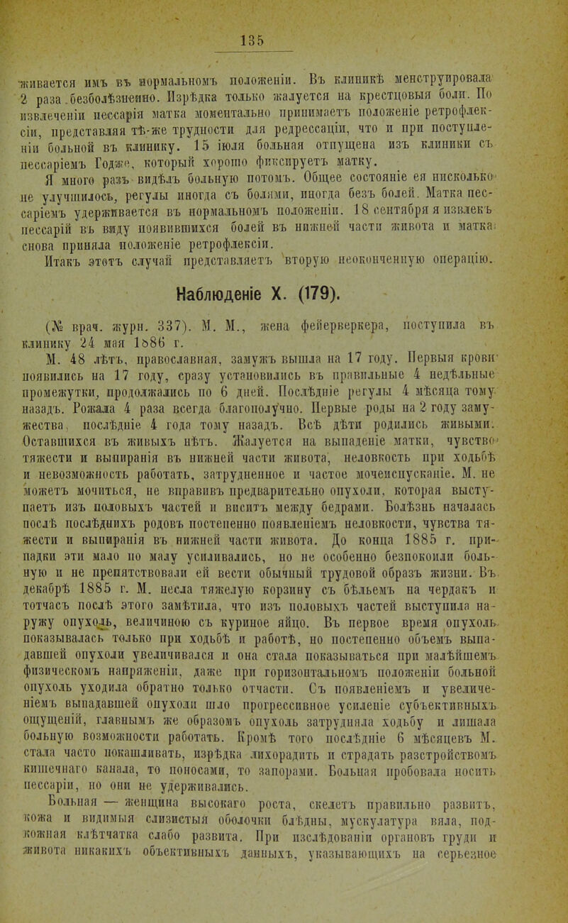 -живается ииъ въ иормальномъ положеніи. Въ клипикѣ менструировала 2 раза .безболѣзнеино. Изрѣдка только жалуется на крестцовыя боли. По извлеченіи несеарія латка моментально принимаешь положеніе ретрофлек- сіи, представляя тѣ-же трудности для редрессаціи, что и при постуиле- ніи больной въ клинику. 15 іюля больная отпущена изъ клиники съ пессаріемъ Годже, который хорошо фиксируете матку. Я много разъ видѣлъ больную потомъ. Общее состояніе ея нисколько не улучшилось, регулы иногда съ болями, иногда безъ болей. Матка пес- саріемъ удерживается въ иормальномъ положеніи. 18 сентября я извлек ь пессарій въ виду появившихся болей въ нижней части живота и матка снова приняла положеніе ретрофлексіи. Итакъ этѳтъ случай представляетъ вторую неоконченную операцію. Наблюденіе X. (179). (№ врач- жури. 337). М. М., жена феііерверкера, поступила въ клинику 24 мая 1ь86 г. М. 48 лѣтъ, православная, замужъ вышла на 17 году. Первыя крови- появились на 17 году, сразу установились въ правильные 4 недѣльные промежутки, продолжались по 6 дней. Послѣдніе регулы 4 мѣсяца тому назадъ. Рожала 4 раза всегда благополучно. Первые роды на 2 году заму- жества, послѣдніе 4 года тому назадъ. Всѣ дѣти родились живыми. Оставшихся въ живыхъ нѣтъ. Жалуется на выпадете матки, чувств тяжести и выпиранія въ нижней части живота, неловкость при ходьиъ и невозможность работать, затрудненное и частое мочеиспусканіе. М. не можетъ мочиться, не вправивъ предварительно опухоли, которая высту- паетъ изъ половыхъ частей и виситъ между бедрами. Болѣзнь началась послѣ послѣднихъ родовъ постепенно появленіемъ неловкости, чувства тя- жести и выниранія въ нижней части живота. До конца 1885 г. при- падки эти мало но малу усиливались, но не особенно безпокоили боль- ную и не препятствовали ей вести обычиый трудовой образъ жизни. Въ декабрѣ 1885 г. М. несла тяжелую корзину съ бѣльемъ на чердакъ и тотчасъ послѣ этого замѣтила, что изъ половыхъ частей выступила на- ружу опухоль, величиною съ куриное яйцо. Въ первое время опухоль показывалась только при ходьбѣ и работѣ, но постепенно объемъ выпа- давшей опухоли увеличивался и она стала показываться при малѣйшемъ физическомъ напряженіи, даже при горизонтальномъ положеніи больной опухоль уходила обратно только отчасти. Съ появленіемъ и увеличе- ніемъ выпадавшей опухоли шло прогрессивное усиленіе субъективныхъ ощущеній, главнымъ же образомъ опухоль затрудняла ходьбу и лишала больную возможности работать. Кромѣ того послѣдніе 6 мѣсяцевъ М. стала часто покашливать, изрѣдка лихорадить и страдать разстройствомъ кишечнаго канала, то поносами, то запорами. Больная пробовала носить пессаріи, но они не удерживались. Больная — женщина высокаго роста, скелетъ правильно развить, кожа и видимыя слизистыя оболочки блѣдны, мускулатура вяла, под- кожная клѣтчатка слабо развита. При изслѣдованіи органовъ груди и живота никакихъ объективные данныхъ, указывающихъ на серьезное