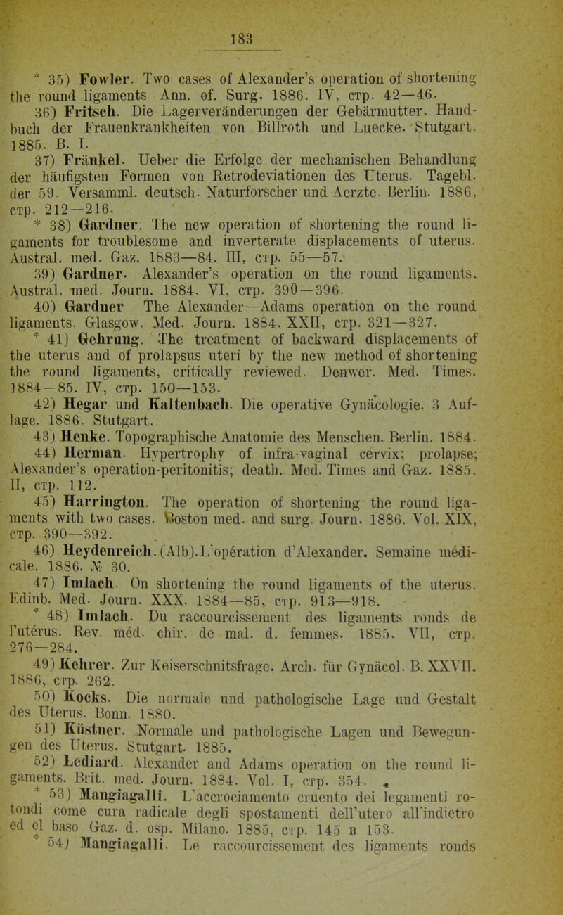 * 35) ІЧтІег. Т\ѵо сазе» оі Аіехапйег'8 орегаііоп оі' 8ІіогІешіі& гііе гоипй 1і§атепіз Апп. о?. 8иг§. 1886. IV, стр. 42—46. 36) ГгіівсЬ. В-іе ]иа§егѵегапйегип§еп (іег ОеЪагпшМег. Напй- Ьисіі йег Бтаиепкгапкпеііеп ѵоп ВіПгоѣп ип(і Ьиееке. 8іиі§агі. 1885. В. I. 37) Ггапкеі. ИеЪег йіе Егіо1@е (іег тесііапізспеп ВепапйГип§ йег паип§8іеп Гогтеп ѵоп Кеігойеѵіаііопеп йез Шетз. ТадеЫ. (Іег 59. Ѵегзаішпі. йеиізсіь Хаіштогзспег ипсі Аеггіе. Вегііп. 1886, стр. 212—216. * 38) Оагйпег. Тііе пе\ѵ орегаііоп оі 8Іюгіепіп§ іііе гоипй 1і- ^атепіз іоѵ ігоиЫезоіпе апй іпѵегіегаѣе йізріасетепѣз оі иіегиз. Аизігаі. тей. Сгаг. 1883—84. Ш, стр. 55—57. 39) Оагйііег. Аіехапйегз орегаііоп оп іііе гоипй 1і§атепІ8. Лизігаі. тесі. Іоит. 1884. VI, стр. 390 — 396. 40) Ѳагйііег Тііе Аіехапсіег—Асіатз орегаііоп оп іііе гоипй Іщатепіз. О1аз§о\ѵ. Мей. «Гоигп. 1884. ХХП, стр. 321 -327. * 41) СгеЬгип^. Тпе Ігеаітепѣ оі Ъасктѵагй йізріасетепі» оі' іііе иіегиз ап(І оі ргоіарзиз иіегі Ъу іпе пе^ѵ теШосІ оі зііогіепіп^ іпе гоипсі Іі^атепѣз, сгШсаІІу геѵіе\ѵей. Бетѵег. Мей. Тітез. 1884-85. IV, стр. 150—153. 42) Не^аг ипй КаІіеиЪасІі. Біе орегатіѵе Оупасоіо^іе. 3 Аи^- 1а?е. 1886. Зіиідагі. 43) Непке. Торо§гарЫзспе Апаіотіе йез МепзсЬеп. Вегііп. 1884. 44) Негтап. Нурегігорііу оі Ыга-ѵадіпаі сегѵіх; ртоіарзе; Аіехапйег'8 орегаііоп-регііопШз; йеаіЬ. Мей. Тігаез апй (ааг. 1885. II, стр. 112. 45) Наггш§іоп. гЛіе орегаііоп оі 8Іюгіепіид ѢЬе гоипй 1і§а- тепіз \ѵШі ідѵо сазез. ІЗозіоп тей. апй зиг§. Лоигп. 1886. Ѵоі. XIX, стр. 390—392. 46) НеуйепгеісЬ. (А1Ь).Ь'орёгаііоп й'А1ехапйег. Зетаіпе тёйі- саіе. 1886. № 30. 47) Ітіасіі. Оп зЬогіепіпд Іпе гоипй Іщатепіз оі ѣпе иіегиз. ЕйіпЬ. Мей. Лоигп. XXX. 1884—85, стр. 913—918. * 48) Ішіасіі. Би гассоигсіззешепі йез 1і§атепіз гопйз йе 1'иі.ёгиз. Кеѵ. тёй. сЫг. йе таі. й. йтшез. 1885. VII, стр. 276—284. 49) Ке1ігег. 2иг Кеізегзсітіізп-аце. АгсЬ. Шг <іупасоі. В. XXVII. 1886, стр. 262. 50) Коск§. Біе поггааіе ипй раіпо1о§І8с1іе Ьа§е ипй Оезіак йез Шегиз. Вопп. 1880. 51) Кййіпег. ^оппаіе ипй раШо1о§ізспе Ьа§еп ипй Вечѵе<?ип- деп йез Шегиз. Зіиідагі. 1885. 52) Ьейіагсі. Аіехапйег апй Айатз орегаѣіоп оп іііе гоипй 1і- §атепі8. Вгіі. тей. «Іоигп. 1884. Ѵоі. I, стр. 354. „ 53) Маш*іа§а11і. ІЛассгосіатепі.о сгиепіо йеі Іедатепіі го- іопйі соте сига гайісаіе йе§1і зрозіатепіі йеіГиіего аІГіпйіеіго ей еі Ьазо Сгаг.й. озр. Мііапо. 1885, стр. 145 в 153. 54) Мап§ія$аШ. Ье гассоигсіззепіепі йез Іідатепіз гопйз