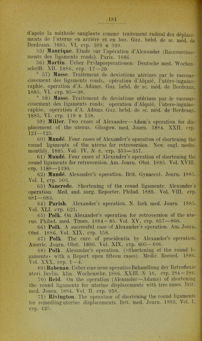 (Гаріёз 1а тёііюйе запдіапіе сотгае Ігакетепѣ гайісаі Лев йёріасе- тепіз (Іе Гиіегиз еп аггіёге еЬ еп Ъав. (таг. пеЪй. йе вс. тёй. йе Вогйеаих. 1885. V], стр. 389 и 390. 55) Мат^ие. Ійийе зиг Горёгаііоп й'А1ехапйег (Кассоигсізве- тепіз йев Іідатепіз гопЙ8). Рагіз. 1880. 56) Магіііь ІІеЬег Ргоіарзорегаііопеп. Беиізспе тей. ѴѴосЬеп- зспгШ. XII. 1886, стр. 17—20. * 57) Маззе. Тгайетепѣ сіе йеѵіаѣіопз иіёгіпез раг 1е гассоиг- сіззетепЪ йез 1і§атепі8 гопсіз, орёгаііоп й'Актшё, Гиіёго-іпеиіпо- гарЬіе, орегаііоп й'А. Айатз. Оаг. ЬеЪсІ. сіе 8С. тёй. йе Вогйеаих. 1885. VI, стр. 95—98. * 58) Маззе. Тгаііеніеііі йе сіеѵіаѣіопв иѣёііпез раг 1е гассоиг- сіззетепЪ йез 1і§атепіз гопйз; орегаііоп й'АЦшё, Гиіего-іп^иіпо- гаріііе, орегаііоп Й'А. Айатз. Оаг. ІіеМ. йе зс. тёй. йе Вогйеаих. 1885. VI, стр. 119 И 138. 59) МШег. Т\ѵо сазез оі Аіехапсіег—Айат'з орегаііоп іог йів- ріасетепѣ оі іЬе иіегиз. Шаздо\ѵ. тесі. «Гоигп. 1884. ХХП. стр. 121 — 125. 00) Мипйё. Гоиг сазез о? А1ехапйег'з орегаііоп оі зіюгіепіп» ЬЬе гоипй Іщатепіз оі іііе иіегиз іог геігоѵегзіоп. Кетс. ещі. тейіс. топШу. 1885. Ѵоі. IV. № 8, стр. 353—357. 01) Мипйё. Гоиг сазез оі А1ехапс1ег'8 орегаііоп о? зіюгіепіпд ЬЬе гоипсі 1і§атепІ8 &г геігоѵегзіоп. Ат. «Гоигп. ОЬзі. 1885. Ѵоі. ХѴШ. стр. 1188—1190. 02) Мшніё. А1ехап(Іег'8 орегаііоп. Вгіі. Ѳупаесоі. Лоигп. Ш Ѵоі. I, стр. 503. 03) №апсге«1е. 8погіепіп§ оі іііе гоипй Іідатепіз; Аіехапйегз орегаііоп. Месі. апй. зиг{*. Керогіег. РЫІай. 1885. Ѵоі. ѴШ, стр. 681—683. 64) Раіізіі. А1ехаі)йег'з орегаііоп. N. Іогк тей, «Гоигп. 1885. Ѵоі. ХЫ. стр. 621. 65) Роік. Оп Аіехапсіег'8 орегаііоп іог геігоѵегзіоп о? Иіе иіе- гиз. РЫІасІ. шей. Тітез. 1884-85. Ѵоі. XV, стр. 857—860. 06) Роік. А зиссеззМ сазе оі Аіехапйег'8 орегаііоп. Ат. «Гоигп. ОЪзѣ. 1886. Ѵоі. XIX, стр. 158. 67) Роік. ТЪе сиге оі* ргосійепііа Ьу А1ехапйег'з орегаііоп. Атегіс. «Гоигп. ОЪзі, 1886. Ѵоі. XIX, стр. 605-606. 68) Роік. А1ехапйег'з орегаііоп. («8погіешп§ оГ ѣііе гоипй 1і- датепѣз» мгіШ а Керогі, ироп ййееп са8ез). Мейіс. Кесогй. 1886. \01. XXX, стр. 1—4. 69) КаЪепаи. ИеЪег еіпе пеие орегаііѵеВепапйІіт^ йег ВеігоЯехіо иіегі. Вегііп. кііп. \ѴосЬепзс1іг. 1886. ХХШ. № 18, стр. 284-286. 70) Кеісі. Оп ѢІіе орегаЫоп (Аісхаікіег—Айатз) оі 8Ьогіепіп§ Іпе гоипй Іі^атепіз іог иіегіпе йізріасетепіз лѵШі ігес сазез. Вгіі. тей. «Гоигп. 1884. Ѵоі. П, стр. 958. 71) Шѵіп^оп. Тііе орегаііоп зЬогѣёіііпз Ше гойпй Іі§атепй Іог гетейііпд иѣегіпе йізріасетепіз. Вгі^. тей. ^оигп. 1885, Ѵоі. 1, стр. 42').