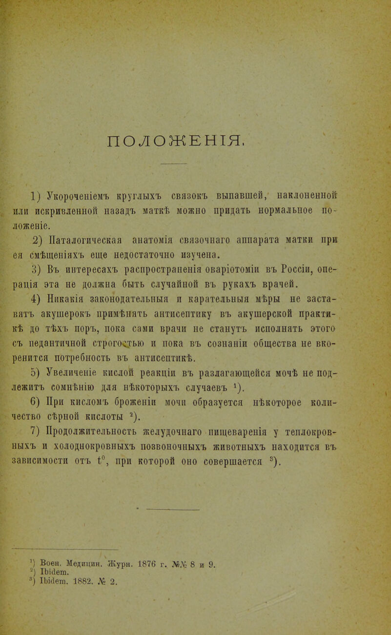ПОЛОЖЕНЫ, 1) Укороченіемъ круглыхъ связокъ выпавшей, наклоненной или искривленной назадъ маткѣ можно придать нормальное по- ложеніе. 2) Паталогическая анатомія связочнаго аппарата матки при ея смѣщеніяхъ еще недостаточно изучена. 3) Въ интересахъ распространенія оваріотоміи въ Россіи, опе- рація эта не должна быть случайной въ рукахъ врачей. 4) Никакія законодательпыя п карательныя мѣры не заста- вятъ акушерокъ примѣнять антисептику въ акушерской практи- кѣ до тѣхъ поръ, пока сами врачи не станутъ исполнять этого съ педантичной строгостью и пока въ сознаніи общества не вко- ренится потребность въ антисептикѣ. 5) Увеличеніе кислой реакціи въ разлагающейся мочѣ не под- лежитъ сомнѣнію для нѣкоторыхъ случаевъ 1). 6) При кисломъ броженіи мочи образуется нѣкоторое коли- чество сѣрной кислоты 2). 7) Продолжительность желудочнаго пшцеварепія у теплокров- ныхъ и холоднокровныхъ позвоночныхъ животныхъ находится въ зависимости отъ 1°, при которой оно совершается 3). ') Воен, Медицин. Журн. 1876 г. Л&.У: 8 и 9. 2) ІЬійет. 3) ІЬкІет. 1882. № 2.