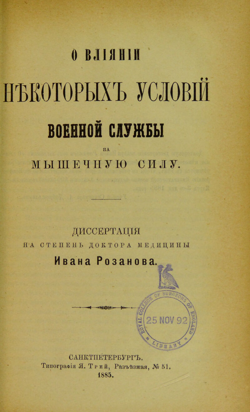 О ВЛ1ЯН1И НЪЕОТОРЫХЪ УСЛОВІЙ ВОЕННОЙ СЛУЖБЫ НА МЫШЕЧНУЮ СИЛУ. ДИССЕРТАЦШ Я А СТЕПЕНЬ ДОКТОРА МЕДИЦИНЫ САНКТПЕТЕРБУРГЪ, ТипограФІя Я. Трей, Разъѣзжая, № 5Ь 1885.