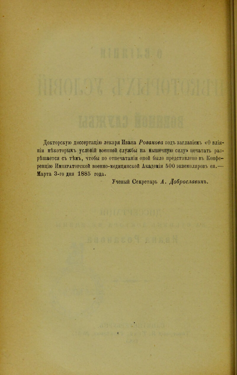 Докторскую диссертацію лекаря Ивана Розанова подъ заглавіемъ «О влія- ніи нѣкоторыхъ условій военной службы на мышечную силу» печатать раз- рѣшается съ тѣмъ, чтобы по отпечатаніи опой было представлено въ Конфе- ренцію Императорской воѳнно-медицине кой Академіи 500 экземпляровъ ея.— Марта 3-го дня 1885 года. Ученый Секретарь А. Доброславинъ.