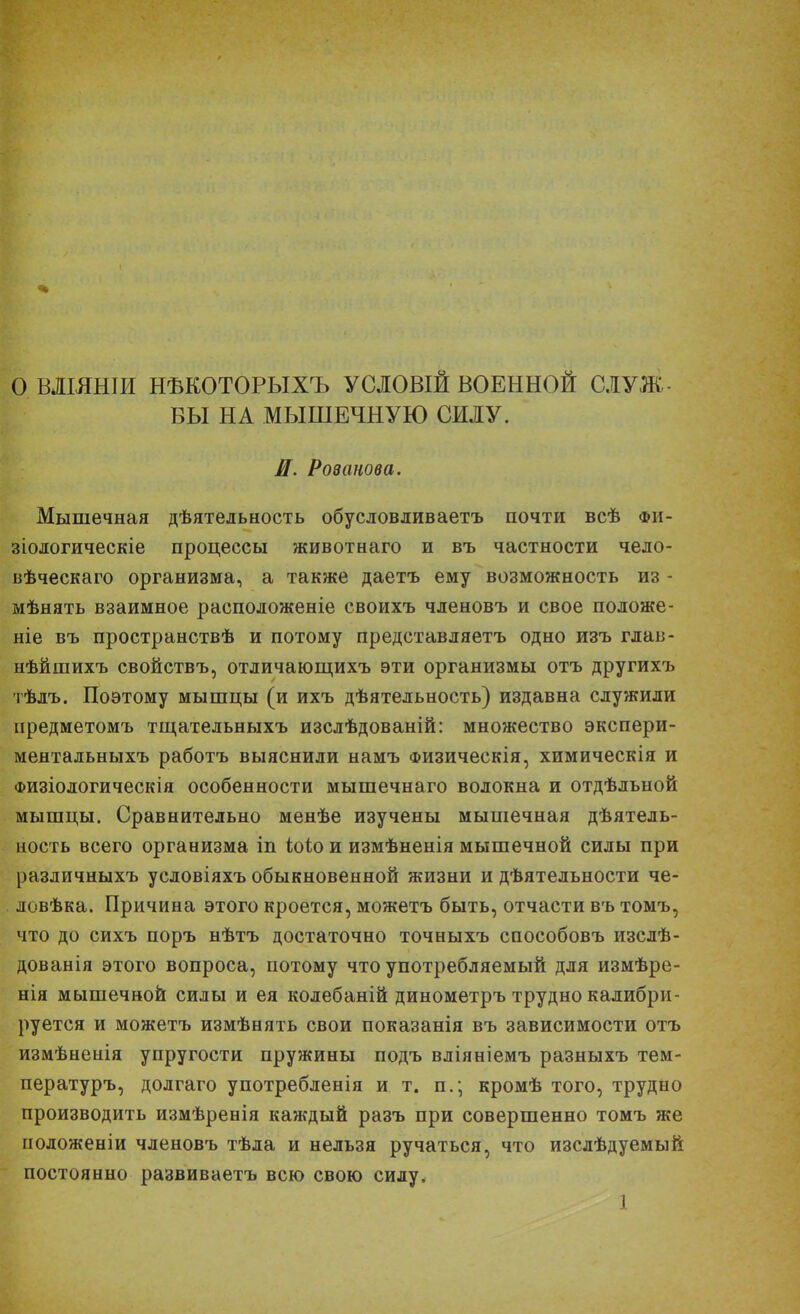 ОВЛШНІИ НѢКОТОРЫХЪ УСЛОВІЙ ВОЕННОЙ СЛУЖ - БЫ НА МЫШЕЧНУЮ СИЛУ. И. Ровапова. Мышечная дѣятельность обу слов див аетъ почти всѣ фи- зіологическіе процессы животнаго и въ частности чедо- вѣческаго организма, а также даетъ ему возможность из - мѣнять взаимное расподоженіе своихъ членовъ и свое положе- ніе въ пространствѣ и потому представляетъ одно изъ глав- нѣйшихъ свойствъ, отличающихъ эти организмы отъ другихъ тѣлъ. Поэтому мышцы (и ихъ дѣятельность) издавна служили иредметомъ тщательныхъ изслѣдованій: множество экспери- ментальныхъ работъ выяснили намъ Физическія, химическія и Физіологическія особенности мышечнаго волокна и отдѣльной мышцы. Сравнительно менѣе изучены мышечная деятель- ность всего организма іп іок> и измѣненія мышечной силы при раздичныхъ условіяхъ обыкновенной жизни и деятельности че- . ловѣка. Причина этого кроется, можетъ быть, отчасти въ томъ, что до сихъ поръ нѣтъ достаточно точныхъ способовъ изслѣ- дованія этого вопроса, потому что употребляемый для измѣре- нія мышечной силы и ея колебаній динометръ трудно калибри- руется и можетъ измѣнять свои показанія въ зависимости отъ измѣненія упругости пружины подъ вліяніемъ разныхъ тем- пературъ, долгаго употребленія и т. п.; кромѣ того, трудно производить измѣренія каждый разъ при совершенно томъ же положеніи членовъ тѣла и нельзя ручаться, что изслѣдуемый постоянно развиваетъ всю свою силу.