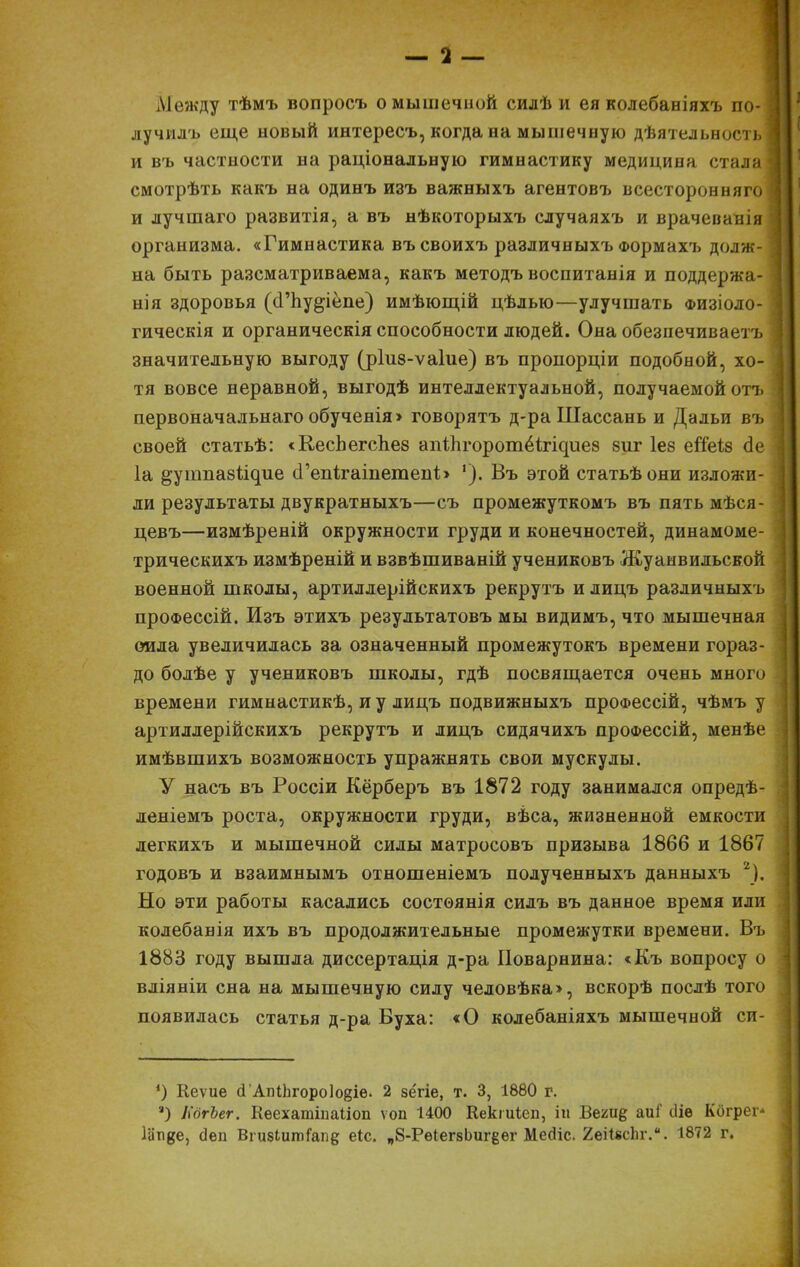 Ліежду тѣмъ вопросъ о мышечной силѣ и ея колебаніяхъ по- лучилъ еще новый интересъ, когда на мышечную дѣятельность и въ частности на раціональную гимнастику медицина стала смотрѣть какъ на одинъ изъ важныхъ агентовъ всесторонняго и лучшаго развитія, а въ нѣкоторыхъ случаяхъ и врачеванія организма. «Гимнастика въсвоихъ различныхъ Формахъ долж- на быть разсматриваема, какъ методъ воспитанія и поддержа- нія здоровья (сГпу^іёпе) имѣющій цѣлью—улучшать физіоло- гическія и органическія способности людей. Она обезиечиваетъ значительную выгоду (ршз-ѵаіие) въ проііорціи подобной, хо- тя вовсе неравной, выгодѣ интеллектуальной, получаемой отъ первоначальнаго обученія> говорятъ д-ра Шассань и Дальи въ своей статьѣ: «КесЬегспез аігіЬгоротёЬ^иев 8иг Іез егТеіз сіе 1а ^утпабі^ие сГепігаіпетепЬ Въ этой статьѣони изложи- ли результаты двукратныхъ—съ промежуткомъ въ пять мѣся- цевъ—измѣреній окружности груди и конечностей, динамоме- трическихъ измѣреній и взвѣшиваній учениковъ Жуанвильской военной школы, артиллерійскихъ рекрутъ илицъ различныхъ проФессій. Изъ этихъ результатовъ мы видимъ, что мышечная сила увеличилась за означенный промежутокъ времени гораз- до болѣе у учениковъ школы, гдѣ посвящается очень много времени гимнастикѣ, и у лицъ подвижныхъ проФессій, чѣмъ у артиллерійскихъ рекрутъ и лицъ сидячихъ проФессій, менѣе имѣвшихъ возможность упражнять свои мускулы. У насъ въ Россіи Кёрберъ въ 1872 году занимался опредѣ- леніемъ роста, окружности груди, вѣса, жизненной емкости легкихъ и мышечной силы матросовъ призыва 1866 и 1867 годовъ и взаимнымъ отношеніемъ полученныхъ данныхъ 2). Но эти работы касались состоянія силъ въ данное время или колебанія ихъ въ продолжительные промежутки времени. Въ 1883 году вышла диссертація д-ра Поварнина: <Къ вопросу о вліяніи сна на мышечную силу человѣка>, вскорѣ послѣ того появилась статья д-ра Вуха: «О колебаніяхъ мышечной си- *) Кеѵие сГАпіЬгороІойіе. 2 зёгіе, т. 3, 1880 г. а) ІіёгЪег. Кеехатіпаііоп ѵоп 1400 Кекіиіеп, ігі Веги§; аиі' іііе Когрег Іііпде, (Іеп Вгизіитіапд еіс. п8-РѳІегзЬигёег Месііс. 2еі1*сЬг.. 1872 г.
