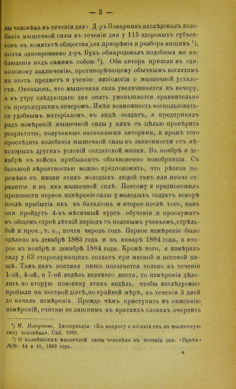 лы человѣка въ теченіи дня >. Д-ръ Поварнинъизслѣдовадъ коле- банія мышечной силы въ теченіи дня у 115 здоровыхъ субъек- товъ въ комитетѣ обществадля дризрѣнія и разбора нищихъ *), почти одновременно д-ръ Бухъ обнародовалъ подобныя же на- блюденія надъ самимъ собою 3). Оба автора пришли къ оди- наковому заключенію, противорѣчащему обычнымъ взглядамъ на этотъ предметъ и ученію физіологіи о мышечной устало- сти. Оказалось, что мышечная сила увеличивается къ вечеру, а къ утру слѣдующаго дня опять уменьшается сравнительно съ предъидущимъ вечеромъ. Имѣя возможность воспользовать- ся удобнымъ матеріаломъ въ лицѣ солдатъ, я предпринялъ рядъ измѣреній мышечной силы у нихъ съ цѣдью провѣрить результаты, полученные названными авторами, и кромѣ того прослѣдить колебанія мышечной силывъ зависимости отъ нѣ- которыхъ другихъ условій солдатской жизни. Въ ноябрѣ и дс- кабрѣ въ войска прибываютъ обыкновенно новобранцы. Съ большой вѣроятностью можно предположить, что рѣзкая пе- ремѣна въ жизни этихъ молодыхъ людей такъ или иначе от- разится и на ихъ мышечной силѣ. Поэтому я предположилъ произвести первое измѣреніе силы у молодыхъ солдатъ вскорѣ послѣ прибытія ихъ въ баталіонъ и второе послѣ того, какъ они пройдутъ 4-хъ-мѣсячный курсъ обученія и прослужатъ въ общемъ строѣ лѣтній періодъ съ полевымъ ученьемъ,стрѣль- бой и проч.,т. е., почти черезъ годъ. Первое измѣреніе было сдѣлано въ декабрѣ 1883 года и въ январѣ 1884 года, а вто- рое въ ноябрѣ и декабрѣ 1884 года. Кромѣ того, я измѣрялъ силу у 63 старослужащихъ солдатъ при мясной и постной пи- щѣ. Такъ какъ постная пища полагается только въ теченіи 1-ой, 4-ой, и 7-ой недѣль великаго поста, то измѣренія дѣла- лись во вторую половину этихъ недѣль, чтобы изслѣдуемые пробыли на постной діэтѣ,по крайней мѣрѣ, въ теченіи 3 дней до начала измѣренія. Прежде чѣмъ приступить къ описанію измѣреній, считаю не лишнимъ въ краткихъ словахъ очертить *) М. Иоварнинъ, Диссертація: «Къ вопросу о вліяніи сна на мышечную силу человѣка». Спб. 1883. 3) О колебавіяхъ мышечной силы человѣка въ теченіи дня. <Врачъ« №№: 44 и 45, 1883 годъ.