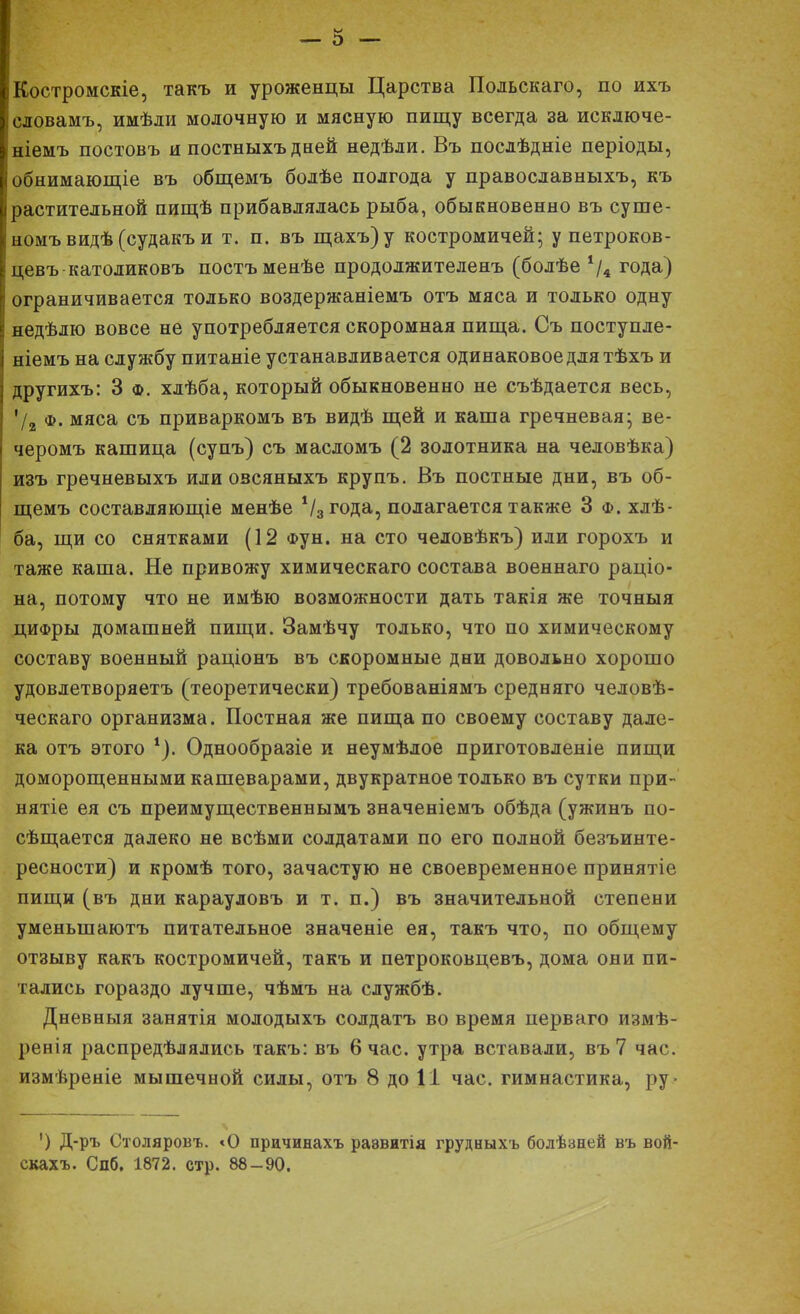 ІКостромскіе, такъ и уроженцы Царства Польскаго, по ихъ Ісловамъ, имѣли молочную и мясную пищу всегда за исключе- Ініемъ постовъ и постныхъ дней недѣли. Въ послѣдніе періоды, I обнимающіе въ общемъ болѣе полгода у православныхъ, къ ■ растительной пищѣ прибавлялась рыба, обыкновенно въ суше- |номъвидѣ(судакъи т. п. въ щахъ)у костромичей; у петроков- ! цевъ-католиковъ постъменѣе продолжителенъ (болѣе */4 года) г ограничивается только воздержаніемъ отъ мяса и только одну недѣлю вовсе не употребляется скоромная пища. Съ поступле- | ніемъ на службу питаніе устанавливается одинаковое для тѣхъ и другихъ: 3 ф. хлѣба, который обыкновенно не съѣдается весь, '/2 ф. мяса съ приваркомъ въ видѣ щей и каша гречневая; ве- черомъ кашица (супъ) съ масломъ (2 золотника на человѣка) изъ гречневыхъ или озсяныхъ крупъ. Въ постные дни, въ об- щемъ составляющее менѣе 1/3года, полагается также 3 ф. хлѣ- ба, щи со снятками (12 фун. на сто человѣкъ) или горохъ и таже каша. Не привожу химическаго состава военнаго раціо- на, потому что не имѣю возможности дать такія же точныя циФры домашней пищи. Замѣчу только, что по химическому составу военный раціонъ въ скоромные дни довольно хорошо удовлетворяетъ (теоретически) требованіямъ средняго человѣ- ческаго организма. Постная же пища по своему составу дале- ка отъ этого *). Однообразіе и неумѣлое приготовленіе пищи доморощенными кашеварами, двукратное только въ сутки при- нятіе ея съ преимущественнымъ значеніемъ обѣда (ужинъ по- сѣщается далеко не всѣми солдатами по его полной безъинте- ресности) и кромѣ того, зачастую не своевременное принятіе пищи (въ дни карауловъ и т. п.) въ значительной степени уменыпаютъ питательное значеніе ея, такъ что, по общему отзыву какъ костромичей, такъ и петроковцевъ, дома они пи- тались гораздо лучше, чѣмъ на службѣ. Дневныя занятія молодыхъ солдатъ во время перваго измѣ- ренія распределялись такъ: въ 6 час. утра вставали, въ 7 час. измѣреніе мышечной силы, отъ 8 до 11 час. гимнастика, ру- ') Д-ръ Столяровъ. «О причинахъ раэвитія грудныхъ болѣзней въ вой- скахъ. Слб. 1872. стр. 88 - 90.