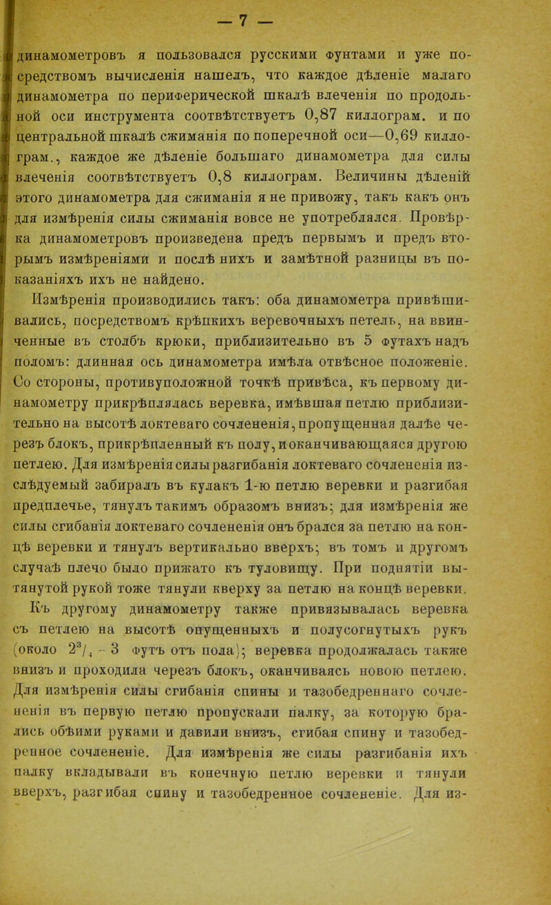 динамометровъ я пользовался русскими Фунтами и уже по- средствомъ вычисленія нашелъ, что каждое дѣленіе малаго динамометра по периферической шкалѣ влеченія по продоль- ной оси инструмента соотвѣтствуетъ 0,87 киллограм. и по центральной шкалѣ сжиманія по поперечной оси—0,69 килло- грам., каждое же дѣленіе большаго динамометра для силы влеченія соотвѣтствуетъ 0,8 киллограм. Величины дѣленій этого динамометра для сжиманія я не привожу, такъ какъ онъ для измѣренія силы сжиманія вовсе не употреблялся. Провѣр- ка динамометровъ произведена предъ первымъ и предъ вто- рымъ измѣреніями и послѣ нихъ и замѣтной разницы въ по- казаніяхъ ихъ не найдено. Измѣренія производились такъ: оба динамометра привѣши- вались, посредствомъ крѣпкихъ веревочныхъ петель, на ввин- ченные въ столбъ крюки, приблизительно въ 5 Футахъ надъ поломъ: длинная ось динамометра имѣла отвѣсное положеніе. Со стороны, противуположной точкѣ привѣса, къ первому ди- намометру прикрѣплялась веревка, имѣвшая петлю приблизи- тельно на высотѣ локтеваго сочлененія,пропущенная далѣе че- резъ блокъ, прикрѣплеаный къ полу,иоканчивающаяся другою петлею. Для измѣреніясилыразгибанія локтеваго сочлененія из- слѣдуемый забиралъ въ кулакъ 1-ю петлю веревки и разгибая предплечье, тянулътакимъ образомъ внизъ; для измѣренія же силы сгибанія локтеваго сочлененія онъ брался за петлю на кон- цѣ веревки и тянулъ вертикально вверхъ; въ томъ н другомъ случаѣ плечо было прижато къ туловищу. При поднятіи вы- тянутой рукой тоже тянули кверху за петлю на концѣ веревки. Къ другому динамометру также привязывалась веревка съ петлею на высотѣ опущенныхъ и полусогнутыхъ рукъ (около 23/4 - 3 Футъ отъ пола); веревка продолжалась также вяизъ и проходила черезъ блокъ, оканчиваясь новою петлею. Для измѣренія силы сгибанія спины и тазобедреннаго сочле- ненія въ первую петлю пропускали палку, за которую бра- лись обѣими руками и давили внизъ, егибая спину и тазобед- ренное сочлененіе. Для измѣренія же силы разгибанія ихъ палку вкладывали въ конечную петлю веревки и тянули вверхъ, разгибая спину и тазобедренное сочлененіе. Для из-