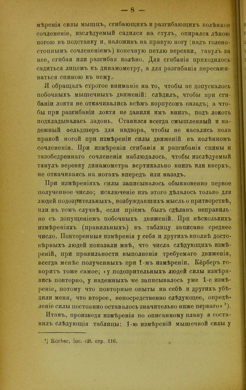 мѣренія силы мышцъ, сгибающихъ и разгибающихъ колѣнисе 1 сочлененіе, изслѣдуемый садился на стулъ, опирался лѣвою ногою въ подставку и, наЛоживъ на правую ногу (надъ голено- стопнымъ сочлененіемъ) конечную петлю веревки, тяиулъ за нее, сгибая или разгибая колѣно. Для сгибанія приходилось садиться лицемъ къ динамометру, а для разгибанія пересажи- ваться спиною къ нему. Я обращалъ строгое вниманіе на то, чтобы не допускалось побочныхъ мышечныхъ движеній: слѣдилъ, чтобы при сги- баніи локтя не откачивались всѣмъ корпусомъ назадъ; а что- бы при разгибаніи локтя не давили имъ внизъ, подъ локоть подкладывалась ладонь. Ставился всегда смышленный и на- дежный Фельдшеръ для надзора, чтобы не касались пола правой ногой при измѣреніи силы движеній въ колѣнномъ сочлененіи. При измѣреніи сгибанія и разгибанія спины и тазобедреннаго сочлененія наблюдалось, чтобы изслѣдуемый тянулъ веревку динамометра вертикально внизъ или вверхъ, не откачиваясь на ногахъ впередъ или назадъ. При измѣреніяхъ силы записывалось обыкновенно первое подученное число; исключеніе изъ этого дѣлалось только для людей подозрительныхъ, возбуждавшихъ мысль о притворствѣ, или въ томъ случаѣ, если пріемъ былъ сдѣланъ неправиль- но съ допущеяіемъ побочныхъ движеній. При нѣсколькихъ измѣреніяхъ (правильныхъ) въ таблицу записано среднее число. Повторенныя измѣренія у себя и другихъ вполнѣ досто- вѣрныхъ людей показали мнѣ, что числа слѣдующихъ измѣ- реній, при правильности выполненія требуемаго движенія, всегда менѣе полученныхъ при 1-мъ измѣреніи. Кёрберъ го- воритъ тоже самое; «у подозрительныхъ людей силы измѣря- лись повторно, у надежныхъ же записывалось уже 1-е измѣ- реніе, потому что повторные опыты на себѣ и другихъ убѣ- дили меня, что второе, непосредственно слѣдующее, опредѣ- леніе силы постоянно оставалось значительно ниже перваго> '). Итакъ, произведя измѣренія по описанному плану я соста- вилъ слѣдующія таблицы: 1-ю измѣреній мышечной силы у ') КогЬѳг. Іос. сі*. стр. 116.